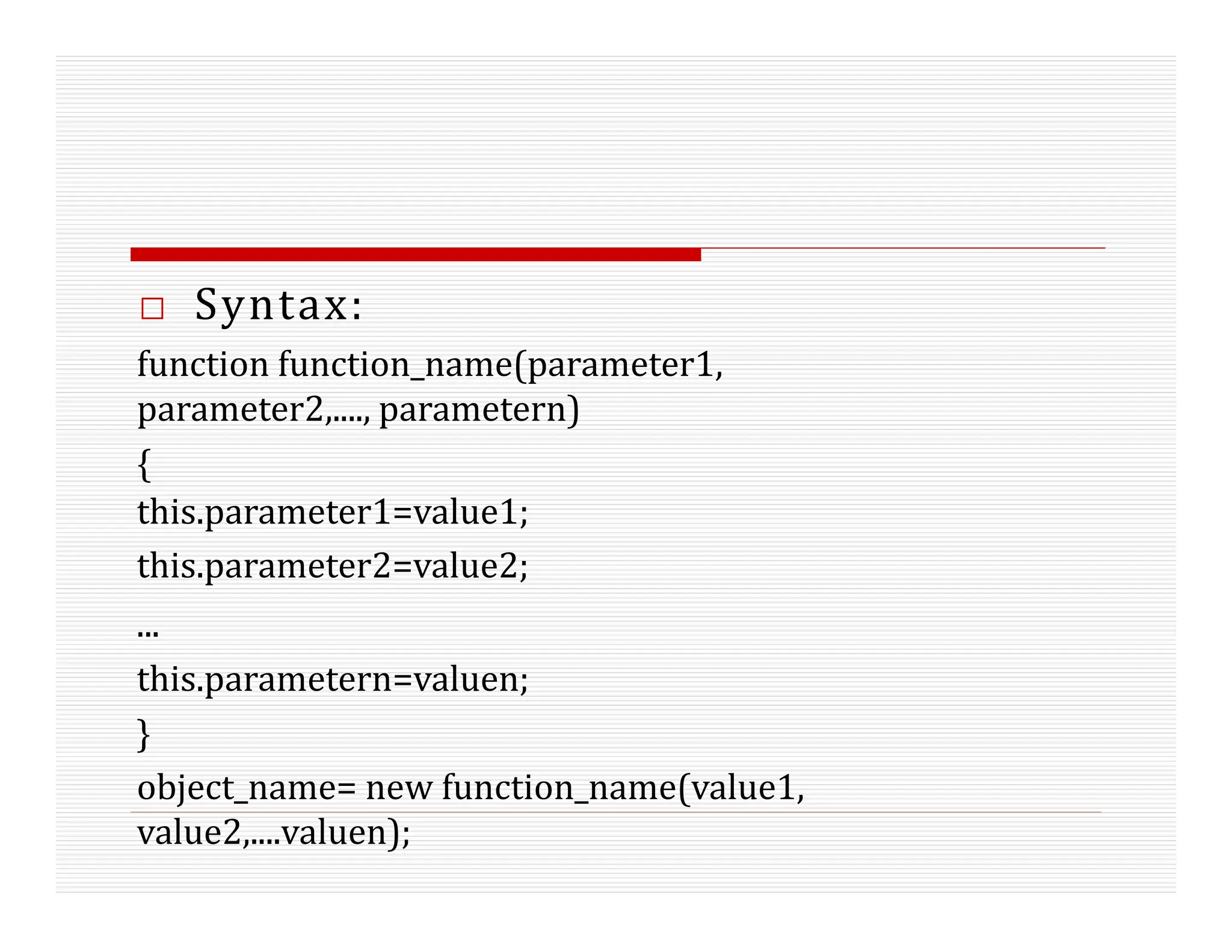 □ Syntax:
function function_name(parameter1,
parameter2,...., parametern)
{
this.parameter1=value1;
this.parameter2=value2;
...
this.parametern=valuen;
}
object_name= new function_name(value1,
value2,....valuen);
 