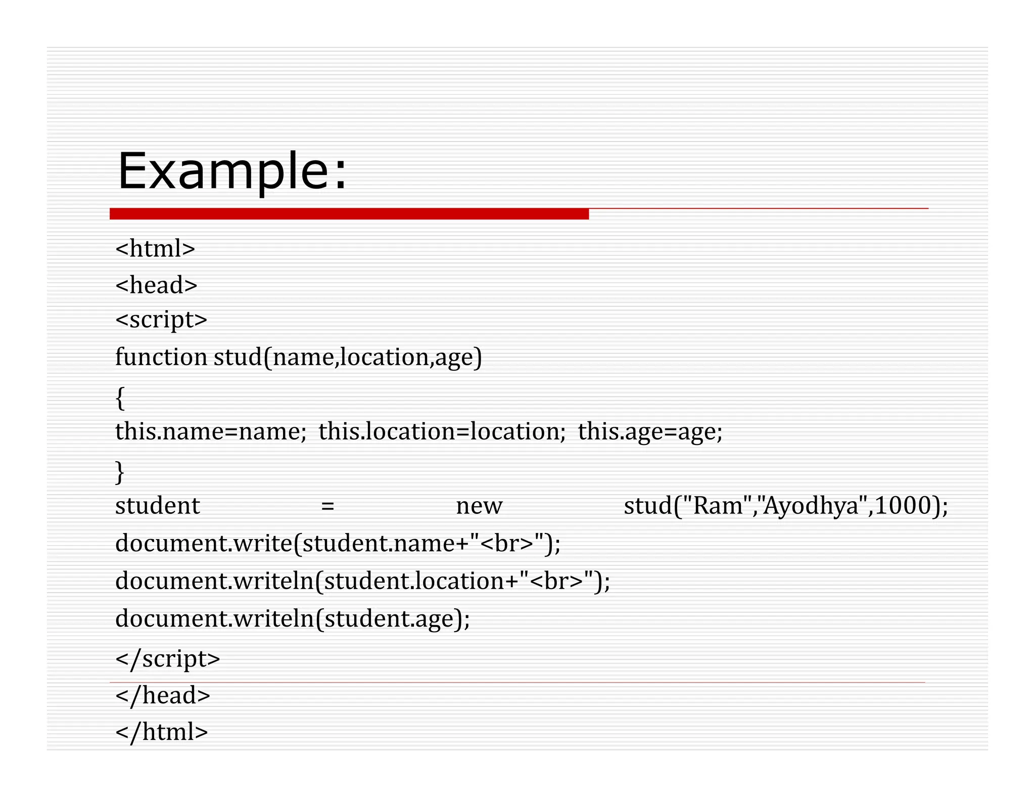 Example:
<html>
<head>
<script>
function stud(name,location,age)
{
this.name=name; this.location=location; this.age=age;
}
student = new stud("Ram","Ayodhya",1000);
document.write(student.name+"<br>");
document.writeln(student.location+"<br>");
document.writeln(student.age);
</script>
</head>
</html>
 