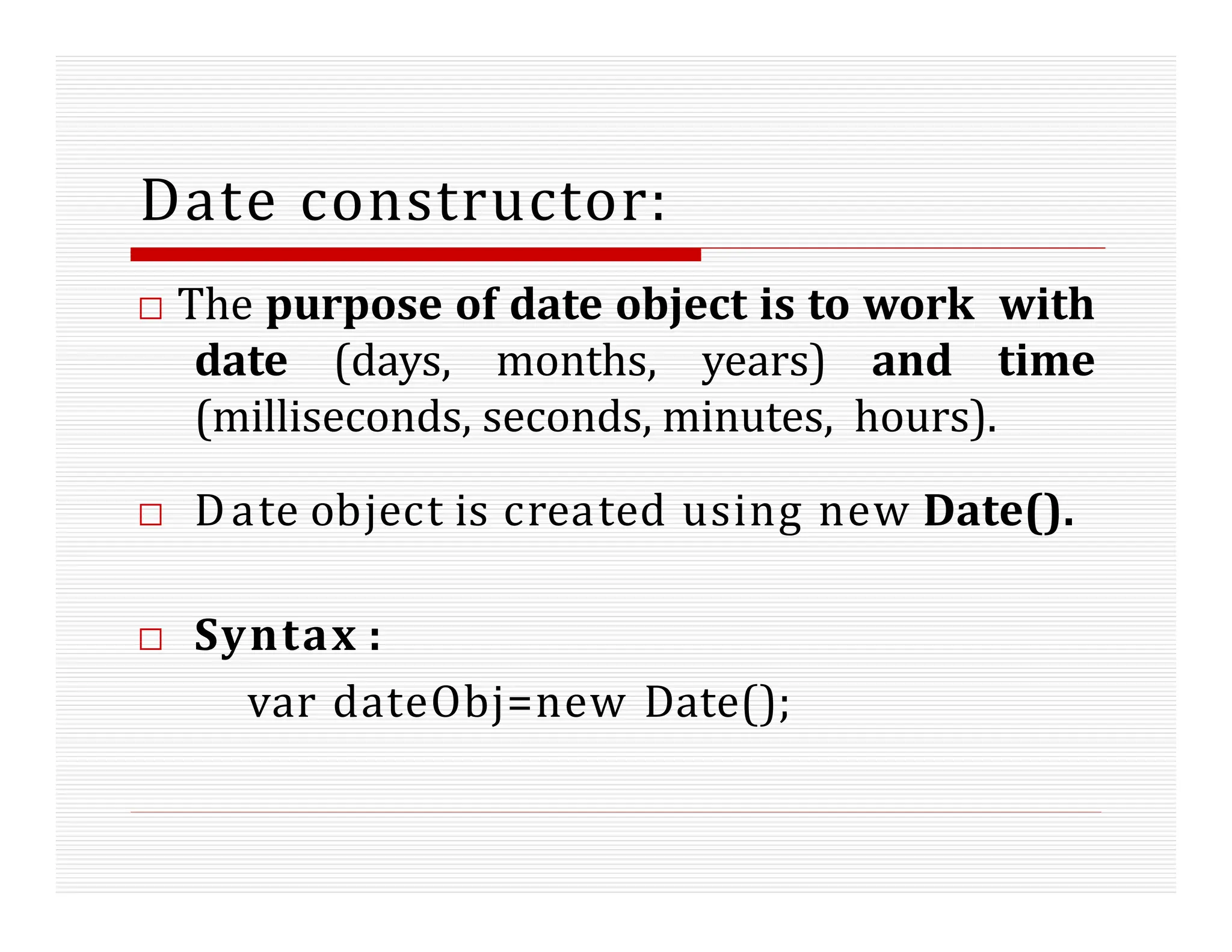 Date constructor:
□ The purpose of date object is to work with
date (days, months, years) and time
(milliseconds, seconds, minutes, hours).
□ Date object is created using new Date().
□ Syntax :
var dateObj=new Date();
 
