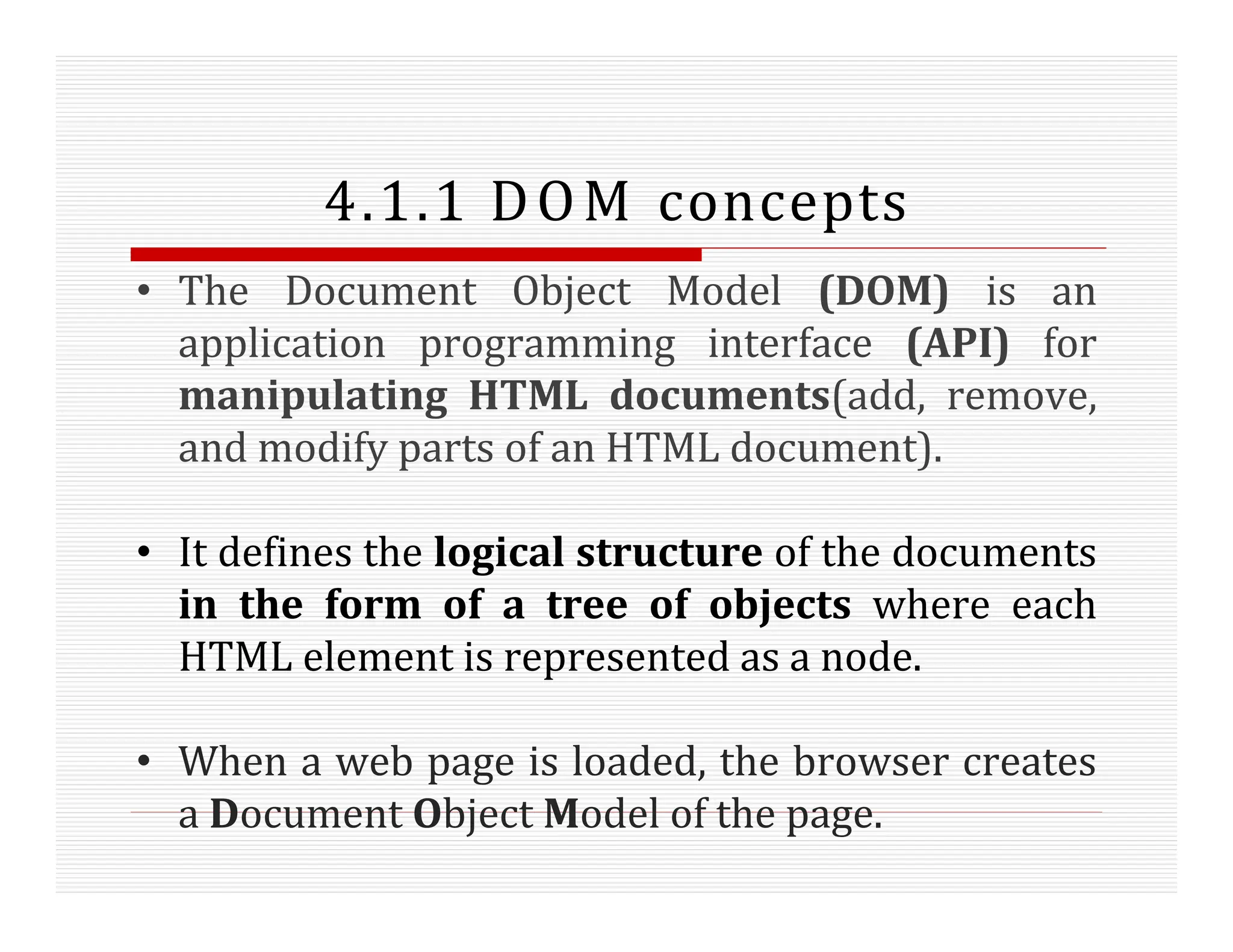 4.1.1 DOM concepts
• The Document Object Model (DOM) is an
application programming interface (API) for
manipulating HTML documents(add, remove,
and modify parts of an HTML document).
• It defines the logical structure of the documents
in the form of a tree of objects where each
HTML element is represented as a node.
• When a web page is loaded, the browser creates
a Document Object Model of the page.
 