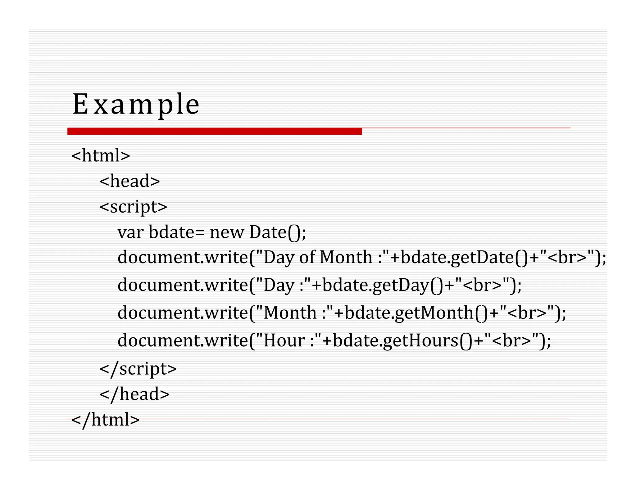 Example
<html>
<head>
<script>
var bdate= new Date();
document.write("Day of Month :"+bdate.getDate()+"<br>");
document.write("Day :"+bdate.getDay()+"<br>");
document.write("Month :"+bdate.getMonth()+"<br>");
document.write("Hour :"+bdate.getHours()+"<br>");
</script>
</head>
</html>
 