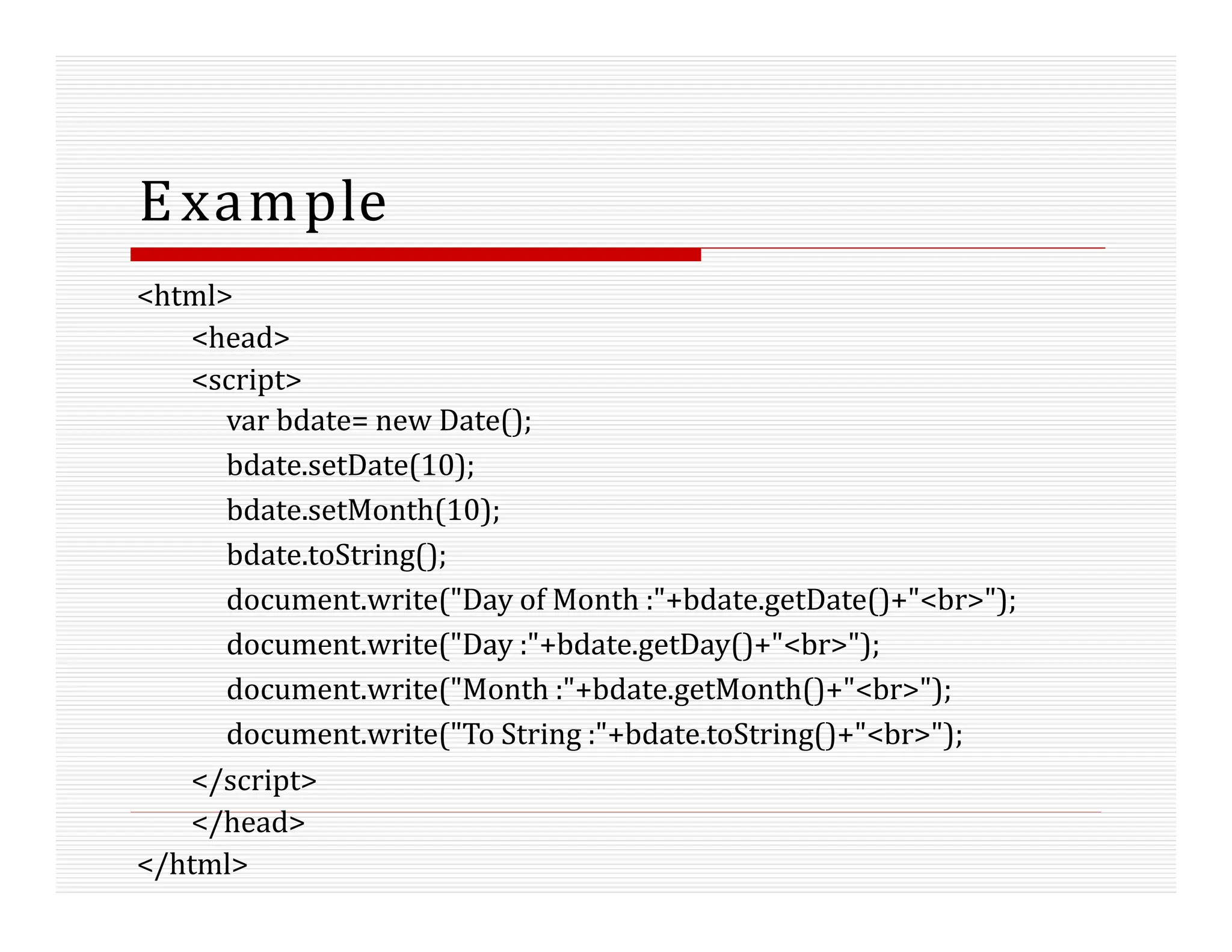 Example
<html>
<head>
<script>
var bdate= new Date();
bdate.setDate(10);
bdate.setMonth(10);
bdate.toString();
document.write("Day of Month :"+bdate.getDate()+"<br>");
document.write("Day :"+bdate.getDay()+"<br>");
document.write("Month :"+bdate.getMonth()+"<br>");
document.write("To String :"+bdate.toString()+"<br>");
</script>
</head>
</html>
 