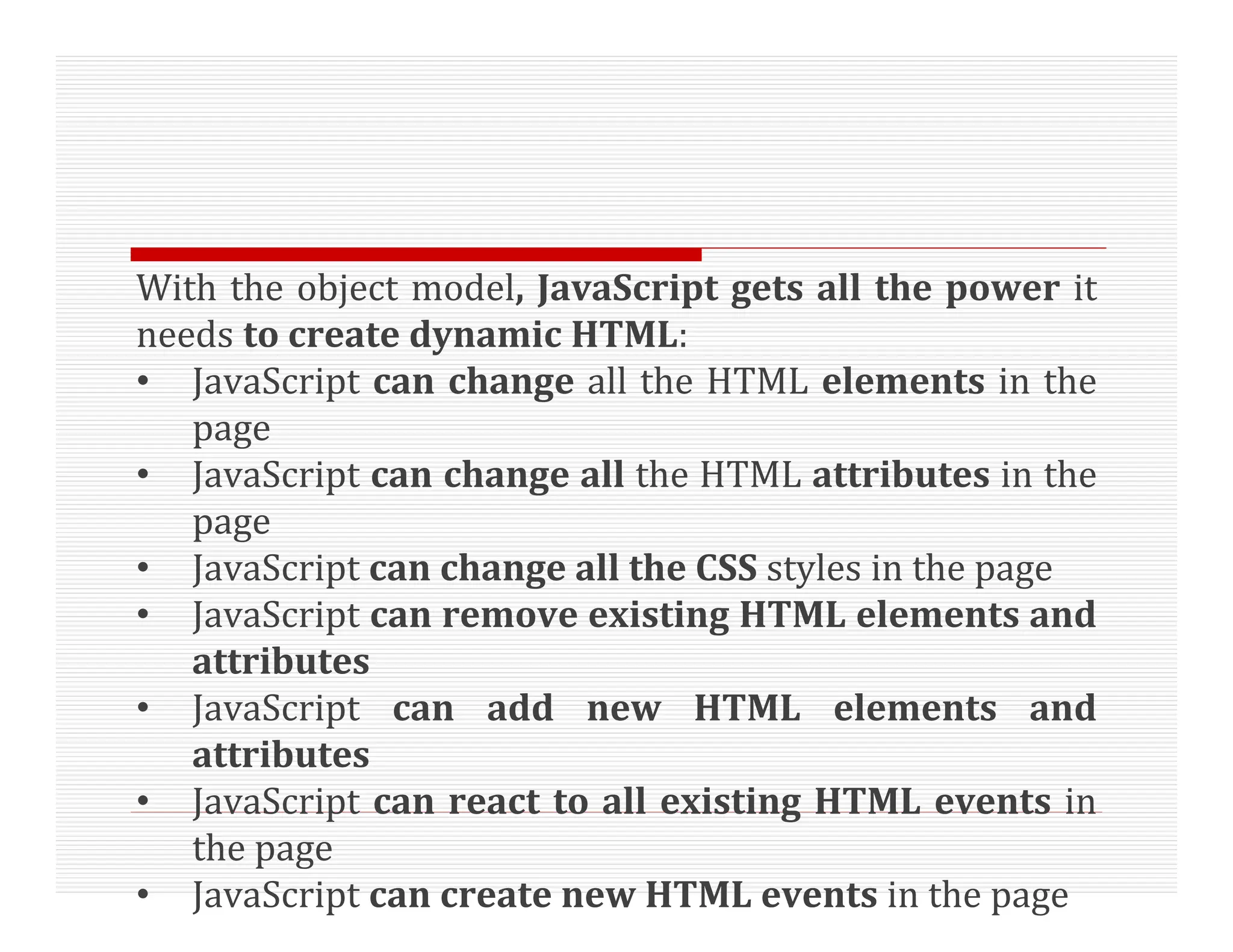 With the object model, JavaScript gets all the power it
needs to create dynamic HTML:
• JavaScript can change all the HTML elements in the
page
• JavaScript can change all the HTML attributes in the
page
• JavaScript can change all the CSS styles in the page
• JavaScript can remove existing HTML elements and
attributes
• JavaScript can add new HTML elements and
attributes
• JavaScript can react to all existing HTML events in
the page
• JavaScript can create new HTML events in the page
 