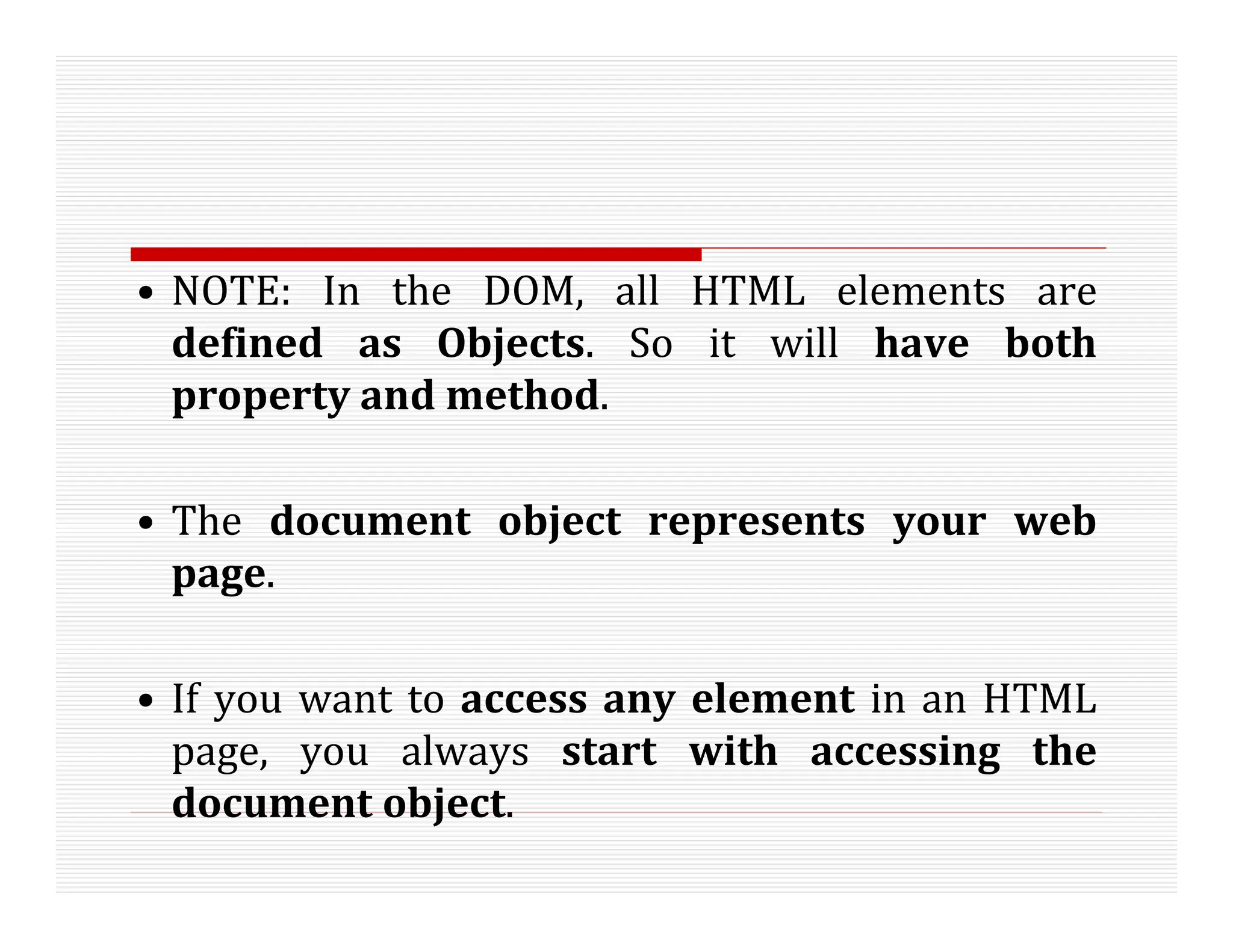 • NOTE: In the DOM, all HTML elements are
defined as Objects. So it will have both
property and method.
• The document object represents your web
page.
• If you want to access any element in an HTML
page, you always start with accessing the
document object.
 