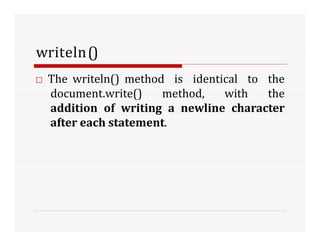 writeln()
□ The writeln() method is identical to the
document.write() method, with the
addition of writing a newline character
after each statement.
 
