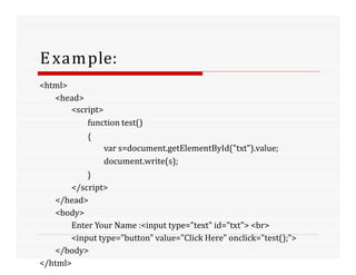Example:
<html>
<head>
<script>
function test()
{
var s=document.getElementById("txt").value;
document.write(s);
}
</script>
</head>
<body>
Enter Your Name :<input type="text" id="txt"> <br>
<input type="button" value="Click Here" onclick="test();">
</body>
</html>
 