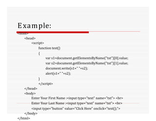 Example:
<html>
<head>
<script>
function test()
{
var s1=document.getElementsByName("txt")[0].value;
var s2=document.getElementsByName("txt")[1].value;
document.write(s1+" "+s2);
alert(s1+" "+s2);
}
</script>
</head>
<body>
Enter Your First Name :<input type="text" name="txt"> <br>
Enter Your Last Name :<input type="text" name="txt"> <br>
<input type="button" value="Click Here" onclick="test();">
</body>
</html>
 