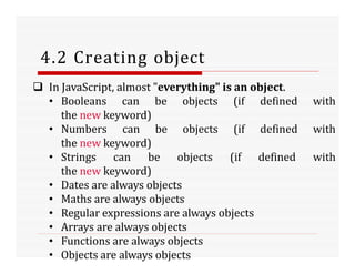 4.2 Creating object
 In JavaScript, almost "everything" is an object.
• Booleans can be objects (if defined with
the new keyword)
• Numbers can be objects (if defined with
the new keyword)
• Strings can be objects (if defined with
the new keyword)
• Dates are always objects
• Maths are always objects
• Regular expressions are always objects
• Arrays are always objects
• Functions are always objects
• Objects are always objects
 