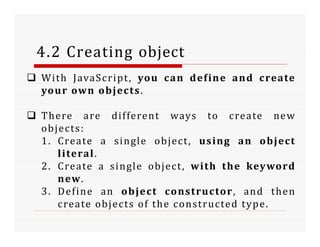 4.2 Creating object
 With JavaScript, you can define and create
your own objects.
 There are different ways to create new
objects:
1. Create a single object, using an object
literal.
2. Create a single object, with the keyword
new.
3. Define an object constructor, and then
create objects of the constructed type.
 