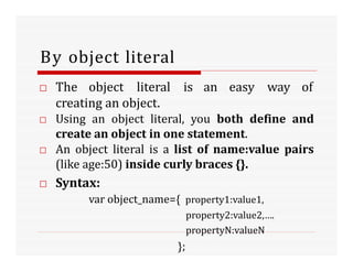By object literal
□ The object literal is an easy way of
creating an object.
□ Using an object literal, you both define and
create an object in one statement.
□ An object literal is a list of name:value pairs
(like age:50) inside curly braces {}.
□ Syntax:
var object_name={ property1:value1,
property2:value2,….
propertyN:valueN
};
 
