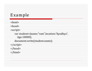 Example
<html>
<head>
<script>
var student={name:"ram",location:"Ayodhya",
Age:10000};
document.write(student.name);
</script>
</head>
</html>
 
