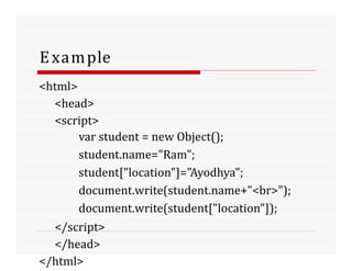 Example
<html>
<head>
<script>
var student = new Object();
student.name="Ram";
student["location"]="Ayodhya";
document.write(student.name+"<br>");
document.write(student["location"]);
</script>
</head>
</html>
 