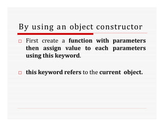 By using an object constructor
□ First create a function with parameters
then assign value to each parameters
using this keyword.
□ this keyword refers to the current object.
 