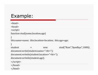 Example:
<html>
<head>
<script>
function stud(name,location,age)
{
this.name=name; this.location=location; this.age=age;
}
student = new stud("Ram","Ayodhya",1000);
document.write(student.name+"<br>");
document.writeln(student.location+"<br>");
document.writeln(student.age);
</script>
</head>
</html>
 