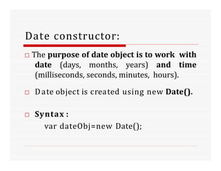 Date constructor:
□ The purpose of date object is to work with
date (days, months, years) and time
(milliseconds, seconds, minutes, hours).
□ Date object is created using new Date().
□ Syntax :
var dateObj=new Date();
 