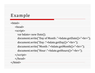 Example
<html>
<head>
<script>
var bdate= new Date();
document.write("Day of Month :"+bdate.getDate()+"<br>");
document.write("Day :"+bdate.getDay()+"<br>");
document.write("Month :"+bdate.getMonth()+"<br>");
document.write("Hour :"+bdate.getHours()+"<br>");
</script>
</head>
</html>
 