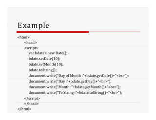 Example
<html>
<head>
<script>
var bdate= new Date();
bdate.setDate(10);
bdate.setMonth(10);
bdate.toString();
document.write("Day of Month :"+bdate.getDate()+"<br>");
document.write("Day :"+bdate.getDay()+"<br>");
document.write("Month :"+bdate.getMonth()+"<br>");
document.write("To String :"+bdate.toString()+"<br>");
</script>
</head>
</html>
 