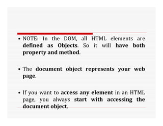 • NOTE: In the DOM, all HTML elements are
defined as Objects. So it will have both
property and method.
• The document object represents your web
page.
• If you want to access any element in an HTML
page, you always start with accessing the
document object.
 