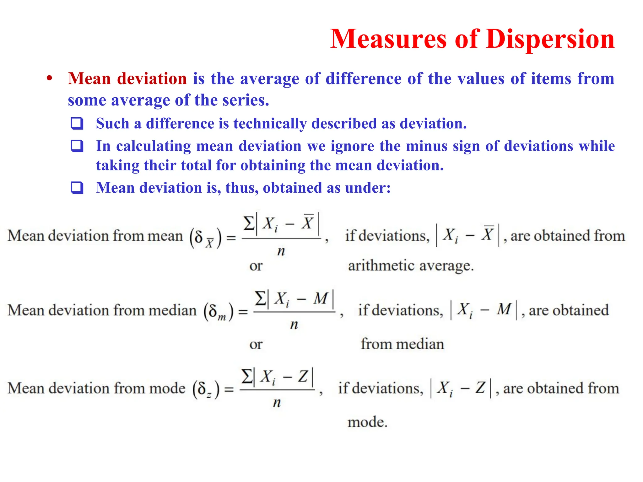 Measures of Dispersion
&bull; Mean deviation is the average of difference of the values of items from
some average of the series.
❑ Such a difference is technically described as deviation.
❑ In calculating mean deviation we ignore the minus sign of deviations while
taking their total for obtaining the mean deviation.
❑ Mean deviation is, thus, obtained as under:
 