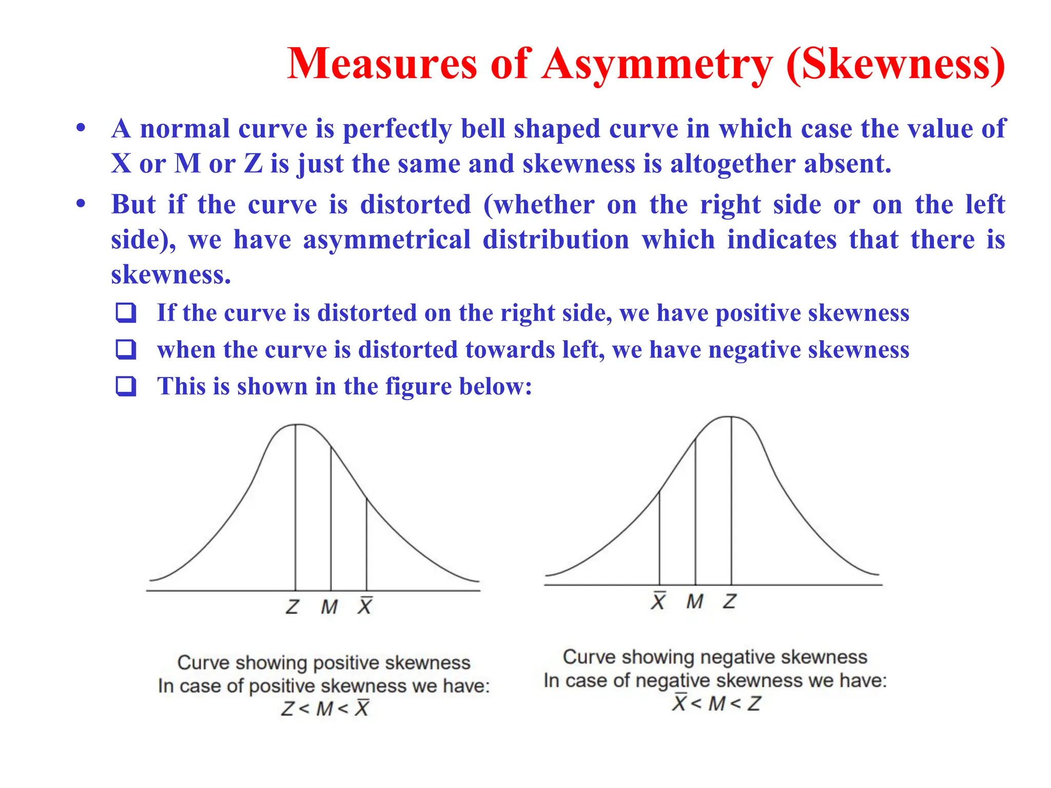 Measures of Asymmetry (Skewness)
&bull; A normal curve is perfectly bell shaped curve in which case the value of
X or M or Z is just the same and skewness is altogether absent.
&bull; But if the curve is distorted (whether on the right side or on the left
side), we have asymmetrical distribution which indicates that there is
skewness.
❑ If the curve is distorted on the right side, we have positive skewness
❑ when the curve is distorted towards left, we have negative skewness
❑ This is shown in the figure below:
 