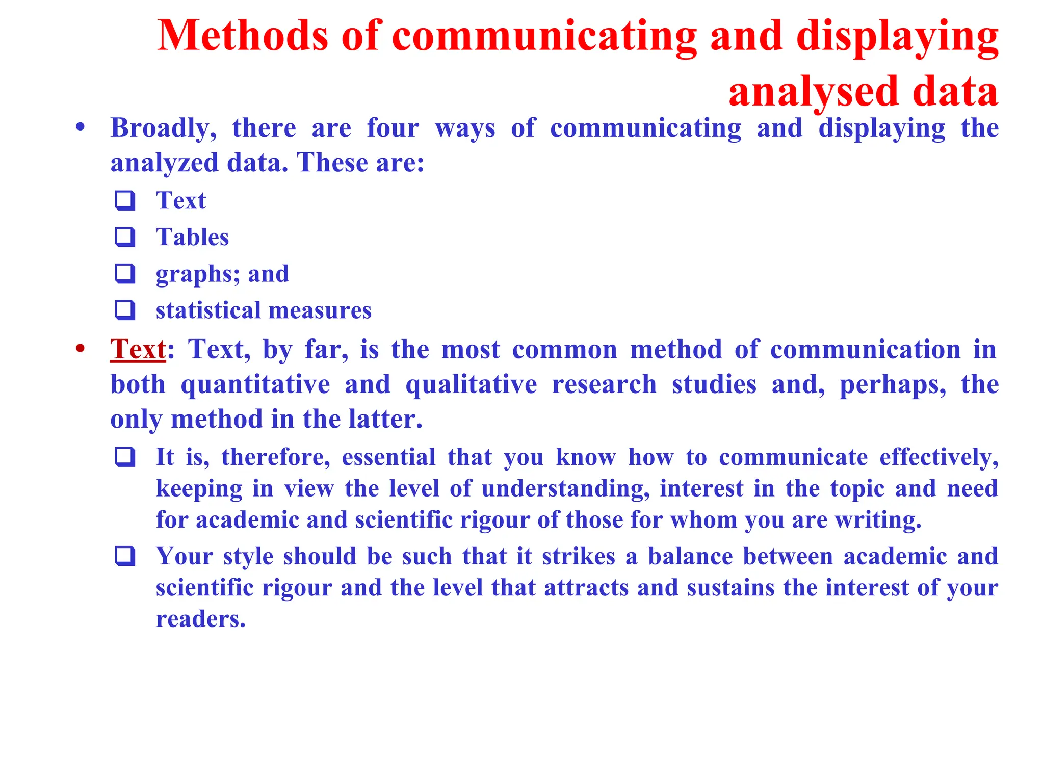 Methods of communicating and displaying
analysed data
&bull; Broadly, there are four ways of communicating and displaying the
analyzed data. These are:
❑ Text
❑ Tables
❑ graphs; and
❑ statistical measures
&bull; Text: Text, by far, is the most common method of communication in
both quantitative and qualitative research studies and, perhaps, the
only method in the latter.
❑ It is, therefore, essential that you know how to communicate effectively,
keeping in view the level of understanding, interest in the topic and need
for academic and scientific rigour of those for whom you are writing.
❑ Your style should be such that it strikes a balance between academic and
scientific rigour and the level that attracts and sustains the interest of your
readers.
 