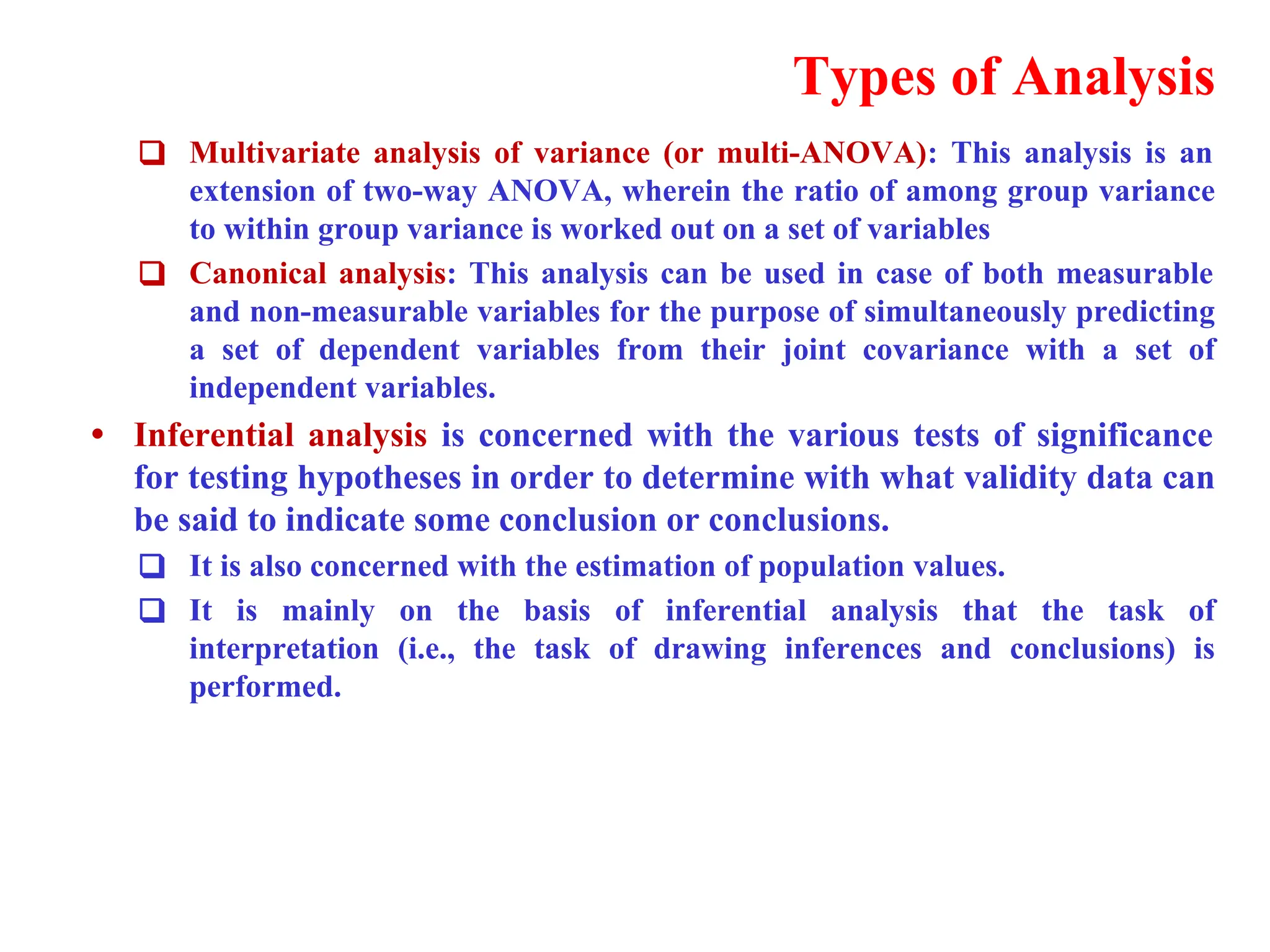 Types of Analysis
❑ Multivariate analysis of variance (or multi-ANOVA): This analysis is an
extension of two-way ANOVA, wherein the ratio of among group variance
to within group variance is worked out on a set of variables
❑ Canonical analysis: This analysis can be used in case of both measurable
and non-measurable variables for the purpose of simultaneously predicting
a set of dependent variables from their joint covariance with a set of
independent variables.
&bull; Inferential analysis is concerned with the various tests of significance
for testing hypotheses in order to determine with what validity data can
be said to indicate some conclusion or conclusions.
❑ It is also concerned with the estimation of population values.
❑ It is mainly on the basis of inferential analysis that the task of
interpretation (i.e., the task of drawing inferences and conclusions) is
performed.
 