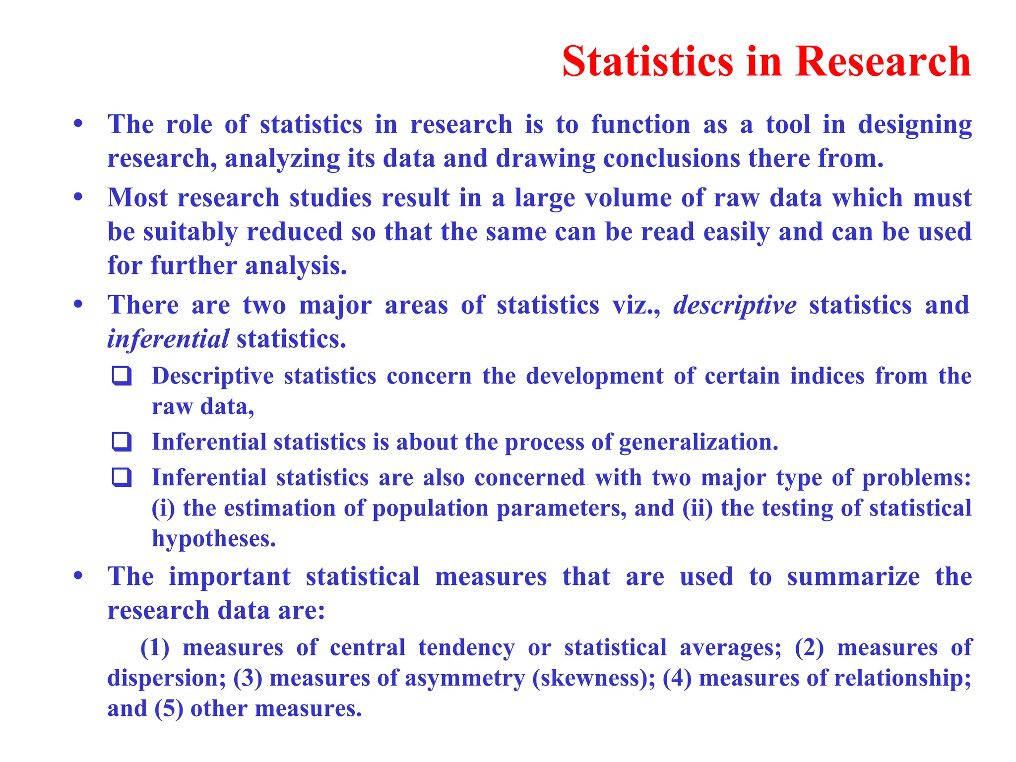 Statistics in Research
&bull; The role of statistics in research is to function as a tool in designing
research, analyzing its data and drawing conclusions there from.
&bull; Most research studies result in a large volume of raw data which must
be suitably reduced so that the same can be read easily and can be used
for further analysis.
&bull; There are two major areas of statistics viz., descriptive statistics and
inferential statistics.
❑ Descriptive statistics concern the development of certain indices from the
raw data,
❑ Inferential statistics is about the process of generalization.
❑ Inferential statistics are also concerned with two major type of problems:
(i) the estimation of population parameters, and (ii) the testing of statistical
hypotheses.
&bull; The important statistical measures that are used to summarize the
research data are:
(1) measures of central tendency or statistical averages; (2) measures of
dispersion; (3) measures of asymmetry (skewness); (4) measures of relationship;
and (5) other measures.
 