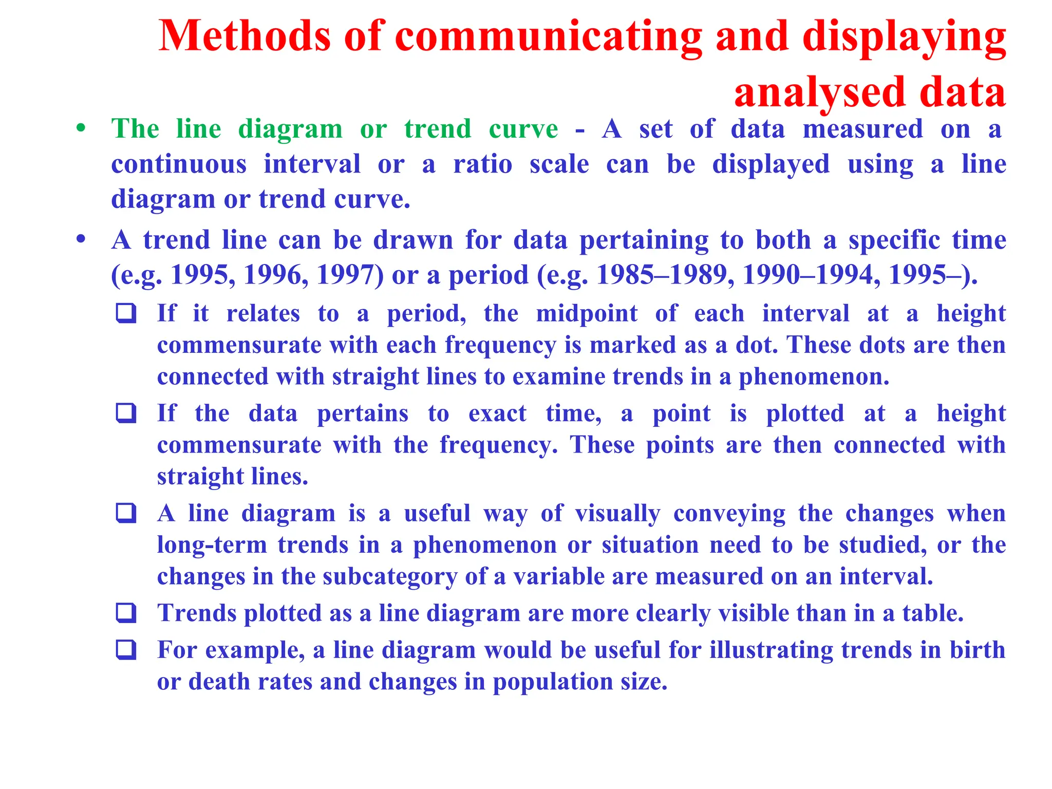 Methods of communicating and displaying
analysed data
&bull; The line diagram or trend curve - A set of data measured on a
continuous interval or a ratio scale can be displayed using a line
diagram or trend curve.
&bull; A trend line can be drawn for data pertaining to both a specific time
(e.g. 1995, 1996, 1997) or a period (e.g. 1985&ndash;1989, 1990&ndash;1994, 1995&ndash;).
❑ If it relates to a period, the midpoint of each interval at a height
commensurate with each frequency is marked as a dot. These dots are then
connected with straight lines to examine trends in a phenomenon.
❑ If the data pertains to exact time, a point is plotted at a height
commensurate with the frequency. These points are then connected with
straight lines.
❑ A line diagram is a useful way of visually conveying the changes when
long-term trends in a phenomenon or situation need to be studied, or the
changes in the subcategory of a variable are measured on an interval.
❑ Trends plotted as a line diagram are more clearly visible than in a table.
❑ For example, a line diagram would be useful for illustrating trends in birth
or death rates and changes in population size.
 