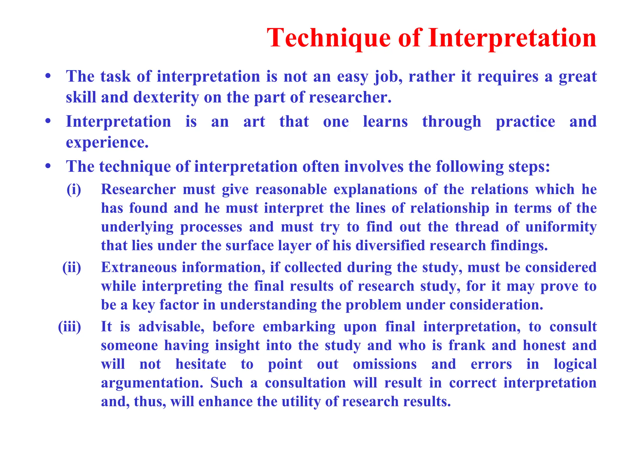 Technique of Interpretation
&bull; The task of interpretation is not an easy job, rather it requires a great
skill and dexterity on the part of researcher.
&bull; Interpretation is an art that one learns through practice and
experience.
&bull; The technique of interpretation often involves the following steps:
(i) Researcher must give reasonable explanations of the relations which he
has found and he must interpret the lines of relationship in terms of the
underlying processes and must try to find out the thread of uniformity
that lies under the surface layer of his diversified research findings.
(ii) Extraneous information, if collected during the study, must be considered
while interpreting the final results of research study, for it may prove to
be a key factor in understanding the problem under consideration.
(iii) It is advisable, before embarking upon final interpretation, to consult
someone having insight into the study and who is frank and honest and
will not hesitate to point out omissions and errors in logical
argumentation. Such a consultation will result in correct interpretation
and, thus, will enhance the utility of research results.
 