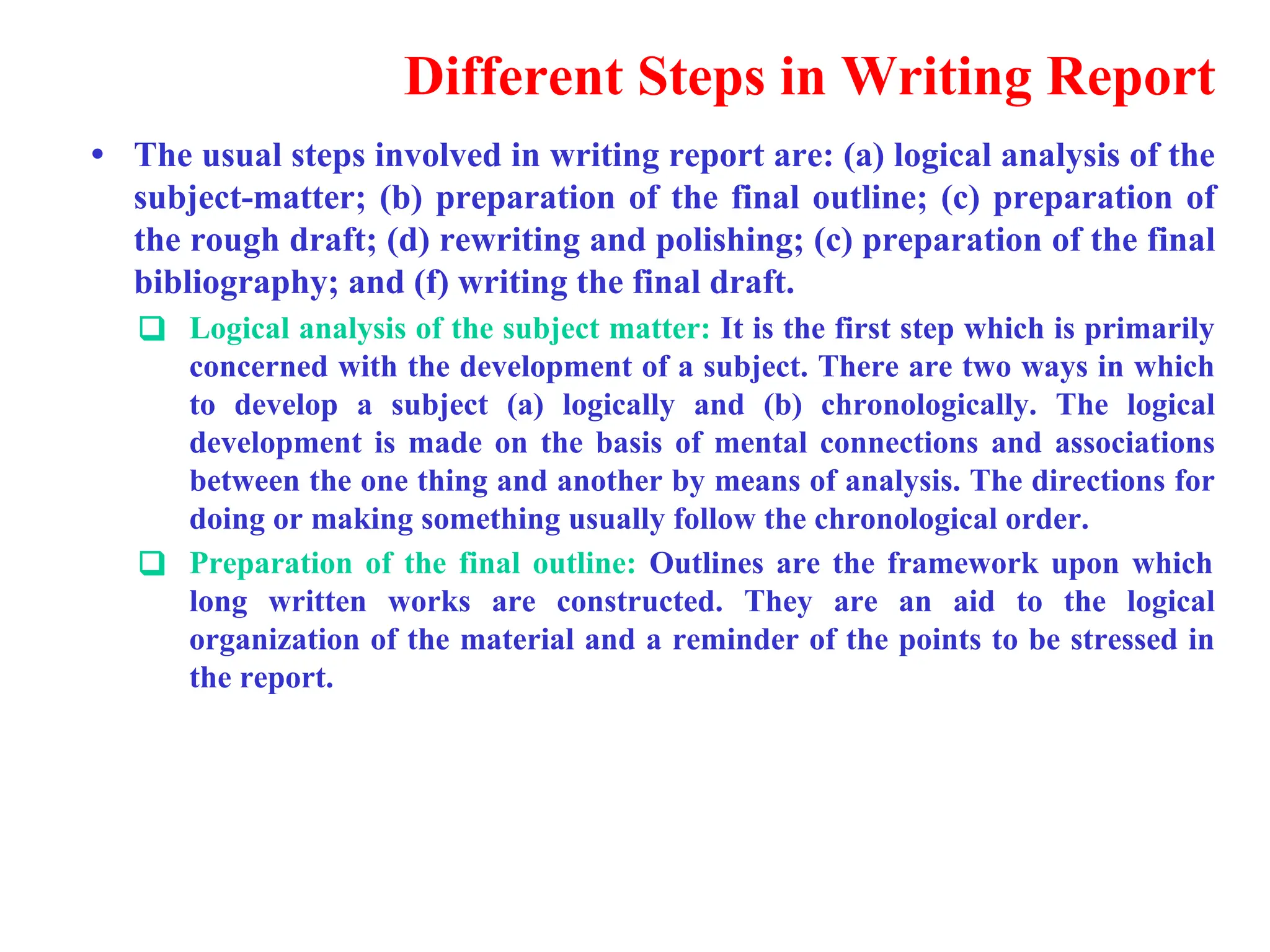 Different Steps in Writing Report
&bull; The usual steps involved in writing report are: (a) logical analysis of the
subject-matter; (b) preparation of the final outline; (c) preparation of
the rough draft; (d) rewriting and polishing; (c) preparation of the final
bibliography; and (f) writing the final draft.
❑ Logical analysis of the subject matter: It is the first step which is primarily
concerned with the development of a subject. There are two ways in which
to develop a subject (a) logically and (b) chronologically. The logical
development is made on the basis of mental connections and associations
between the one thing and another by means of analysis. The directions for
doing or making something usually follow the chronological order.
❑ Preparation of the final outline: Outlines are the framework upon which
long written works are constructed. They are an aid to the logical
organization of the material and a reminder of the points to be stressed in
the report.
 