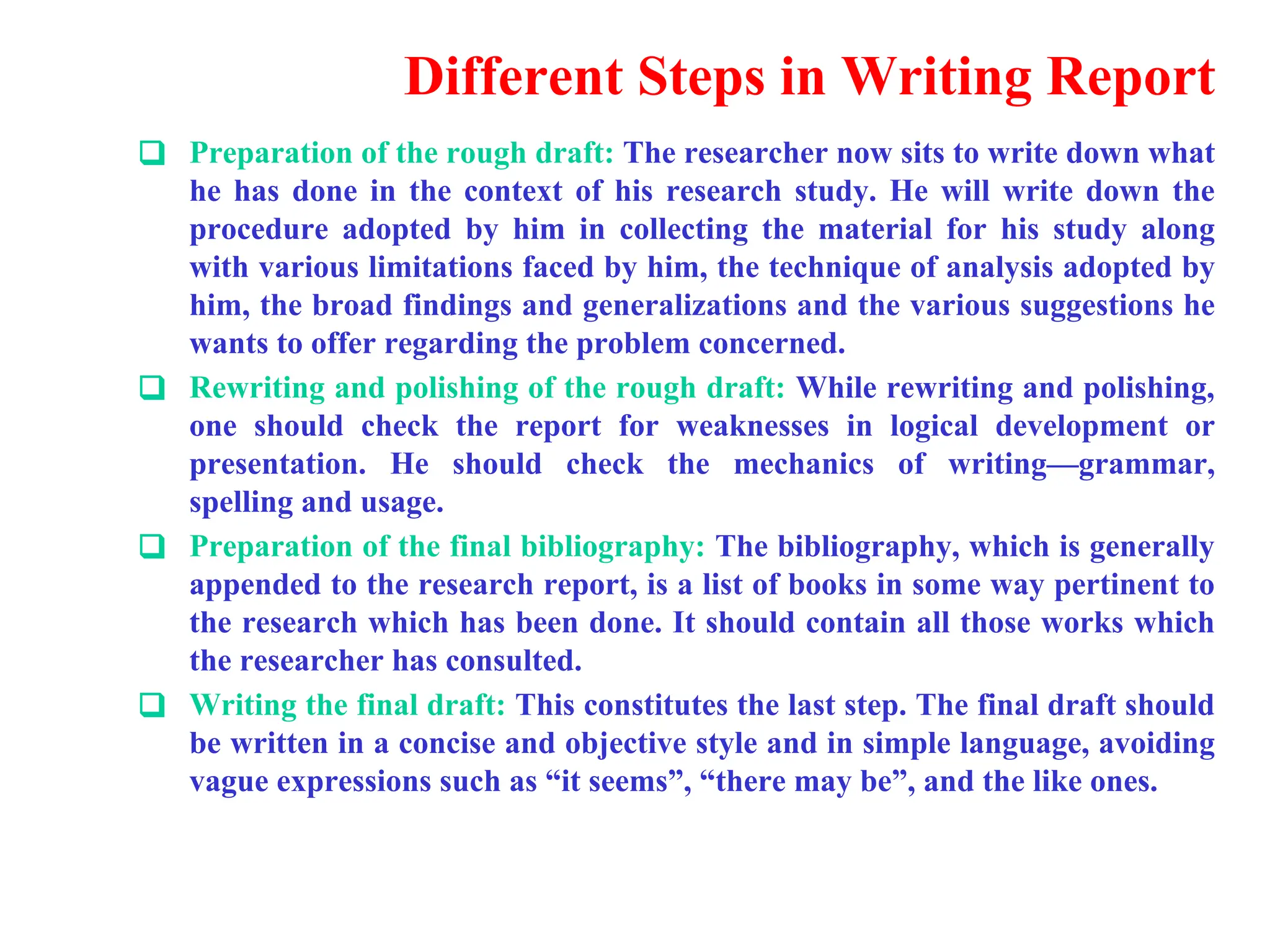 Different Steps in Writing Report
❑ Preparation of the rough draft: The researcher now sits to write down what
he has done in the context of his research study. He will write down the
procedure adopted by him in collecting the material for his study along
with various limitations faced by him, the technique of analysis adopted by
him, the broad findings and generalizations and the various suggestions he
wants to offer regarding the problem concerned.
❑ Rewriting and polishing of the rough draft: While rewriting and polishing,
one should check the report for weaknesses in logical development or
presentation. He should check the mechanics of writing&mdash;grammar,
spelling and usage.
❑ Preparation of the final bibliography: The bibliography, which is generally
appended to the research report, is a list of books in some way pertinent to
the research which has been done. It should contain all those works which
the researcher has consulted.
❑ Writing the final draft: This constitutes the last step. The final draft should
be written in a concise and objective style and in simple language, avoiding
vague expressions such as &ldquo;it seems&rdquo;, &ldquo;there may be&rdquo;, and the like ones.
 