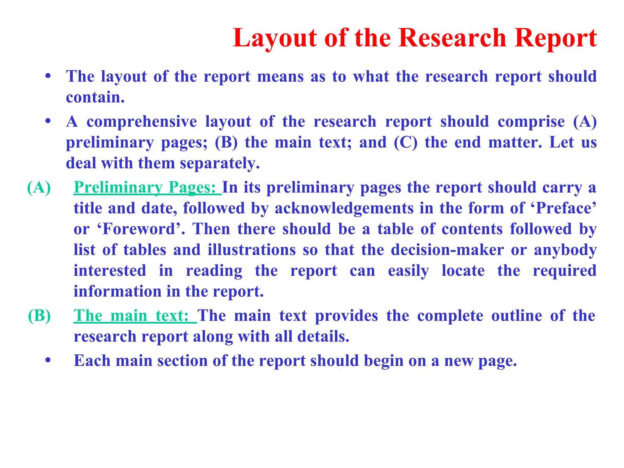 Layout of the Research Report
&bull; The layout of the report means as to what the research report should
contain.
&bull; A comprehensive layout of the research report should comprise (A)
preliminary pages; (B) the main text; and (C) the end matter. Let us
deal with them separately.
(A) Preliminary Pages: In its preliminary pages the report should carry a
title and date, followed by acknowledgements in the form of &lsquo;Preface&rsquo;
or &lsquo;Foreword&rsquo;. Then there should be a table of contents followed by
list of tables and illustrations so that the decision-maker or anybody
interested in reading the report can easily locate the required
information in the report.
(B) The main text: The main text provides the complete outline of the
research report along with all details.
&bull; Each main section of the report should begin on a new page.
 