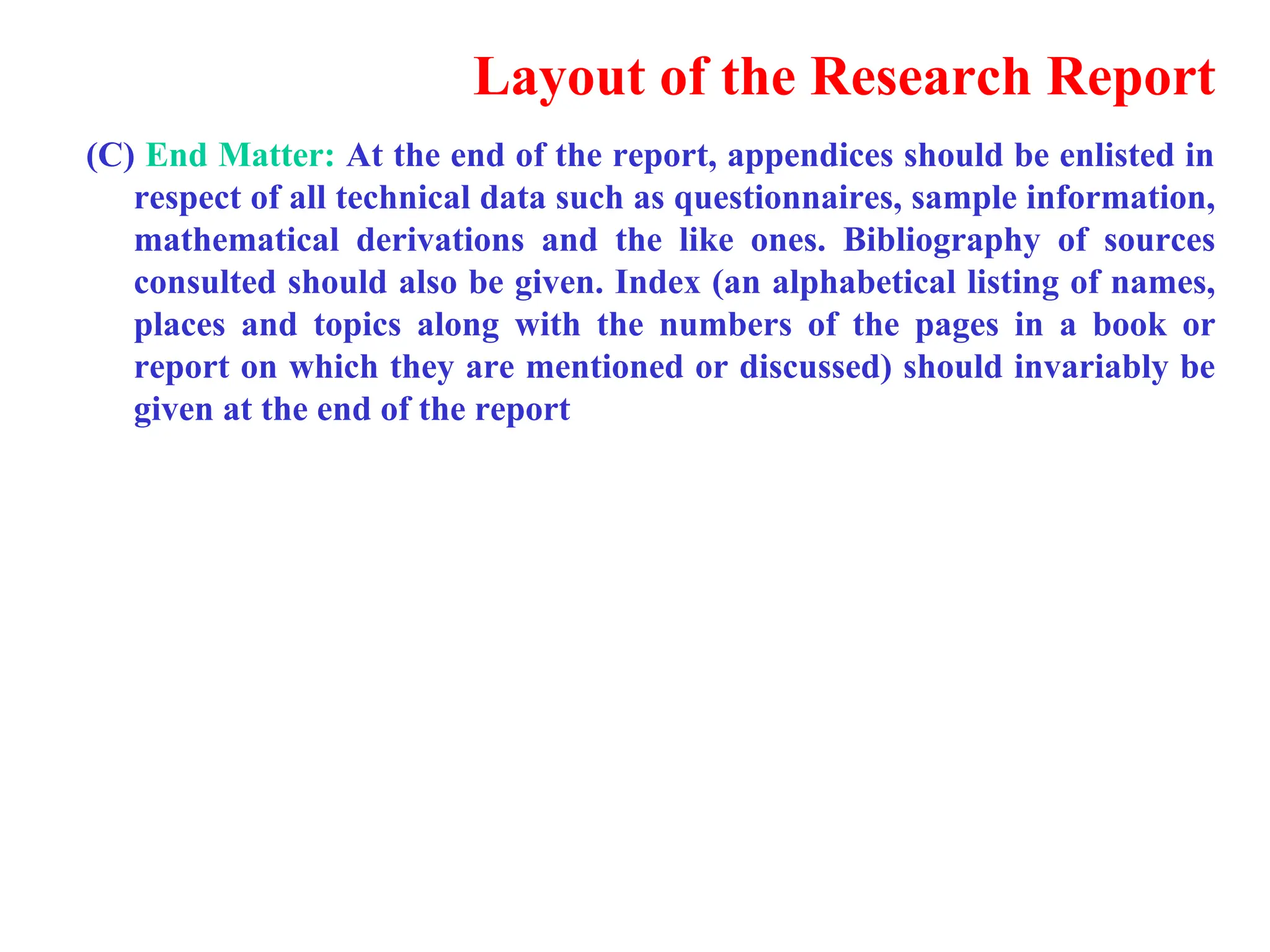 Layout of the Research Report
(C) End Matter: At the end of the report, appendices should be enlisted in
respect of all technical data such as questionnaires, sample information,
mathematical derivations and the like ones. Bibliography of sources
consulted should also be given. Index (an alphabetical listing of names,
places and topics along with the numbers of the pages in a book or
report on which they are mentioned or discussed) should invariably be
given at the end of the report
 