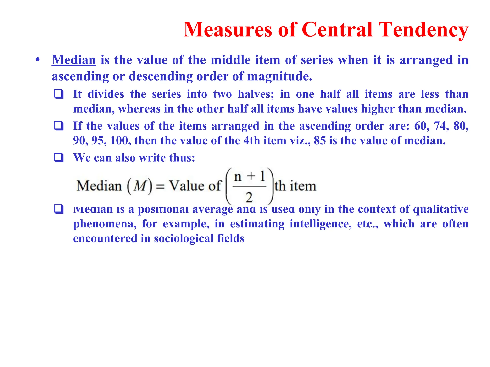 Measures of Central Tendency
&bull; Median is the value of the middle item of series when it is arranged in
ascending or descending order of magnitude.
❑ It divides the series into two halves; in one half all items are less than
median, whereas in the other half all items have values higher than median.
❑ If the values of the items arranged in the ascending order are: 60, 74, 80,
90, 95, 100, then the value of the 4th item viz., 85 is the value of median.
❑ We can also write thus:
❑ Median is a positional average and is used only in the context of qualitative
phenomena, for example, in estimating intelligence, etc., which are often
encountered in sociological fields
 