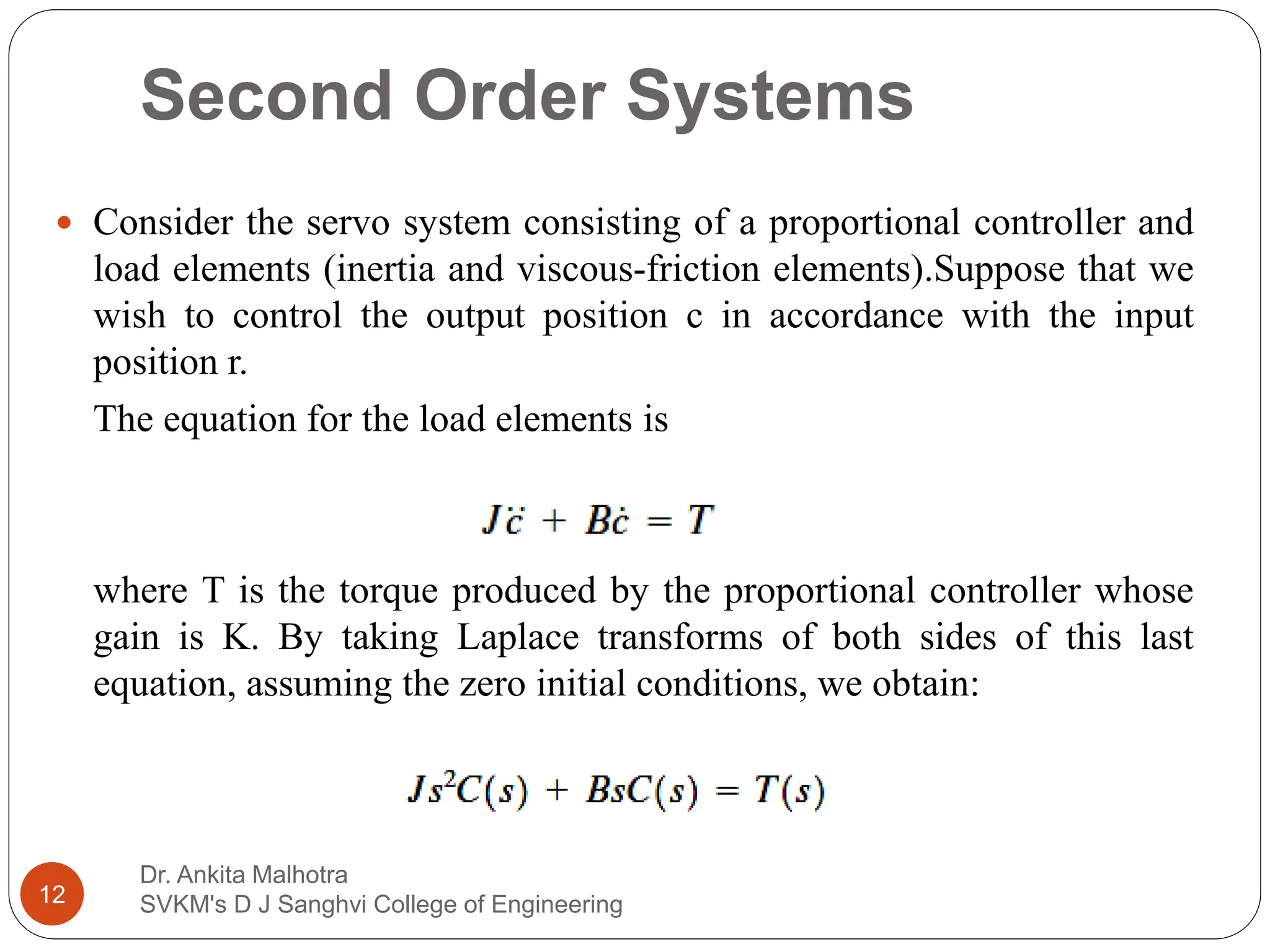 Second Order Systems
 Consider the servo system consisting of a proportional controller and
load elements (inertia and viscous-friction elements).Suppose that we
wish to control the output position c in accordance with the input
position r.
The equation for the load elements is
where T is the torque produced by the proportional controller whose
gain is K. By taking Laplace transforms of both sides of this last
equation, assuming the zero initial conditions, we obtain:
12
Dr. Ankita Malhotra
SVKM's D J Sanghvi College of Engineering
 
