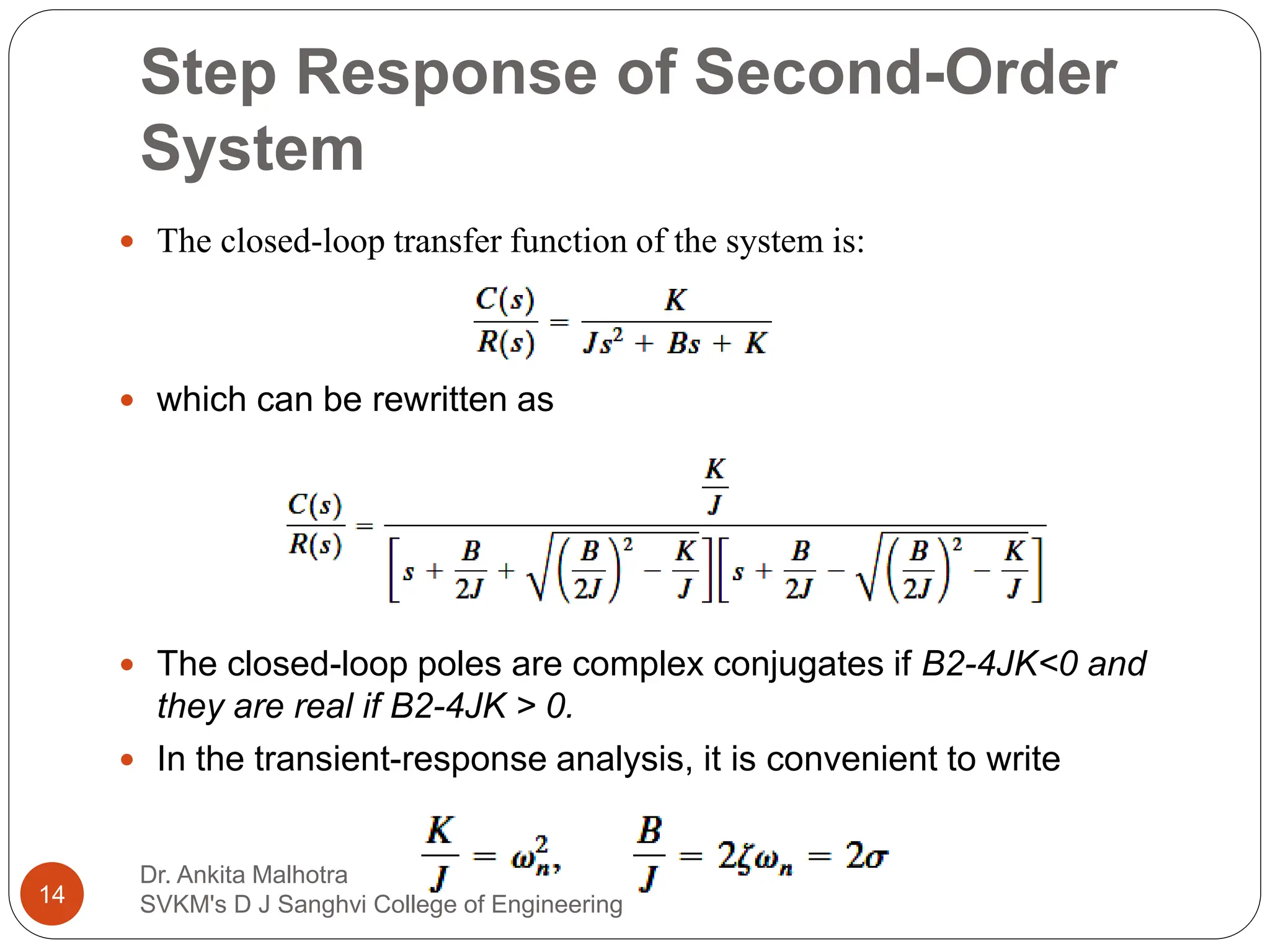 Step Response of Second-Order
System
 The closed-loop transfer function of the system is:
 which can be rewritten as
 The closed-loop poles are complex conjugates if B2-4JK<0 and
they are real if B2-4JK > 0.
 In the transient-response analysis, it is convenient to write
14
Dr. Ankita Malhotra
SVKM's D J Sanghvi College of Engineering
 
