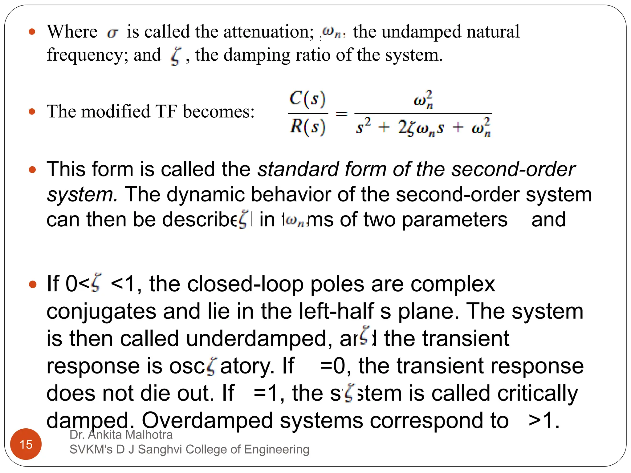  Where is called the attenuation; , the undamped natural
frequency; and , the damping ratio of the system.
 The modified TF becomes:
 This form is called the standard form of the second-order
system. The dynamic behavior of the second-order system
can then be described in terms of two parameters and
 If 0< <1, the closed-loop poles are complex
conjugates and lie in the left-half s plane. The system
is then called underdamped, and the transient
response is oscillatory. If =0, the transient response
does not die out. If =1, the system is called critically
damped. Overdamped systems correspond to >1.
15
Dr. Ankita Malhotra
SVKM's D J Sanghvi College of Engineering
 