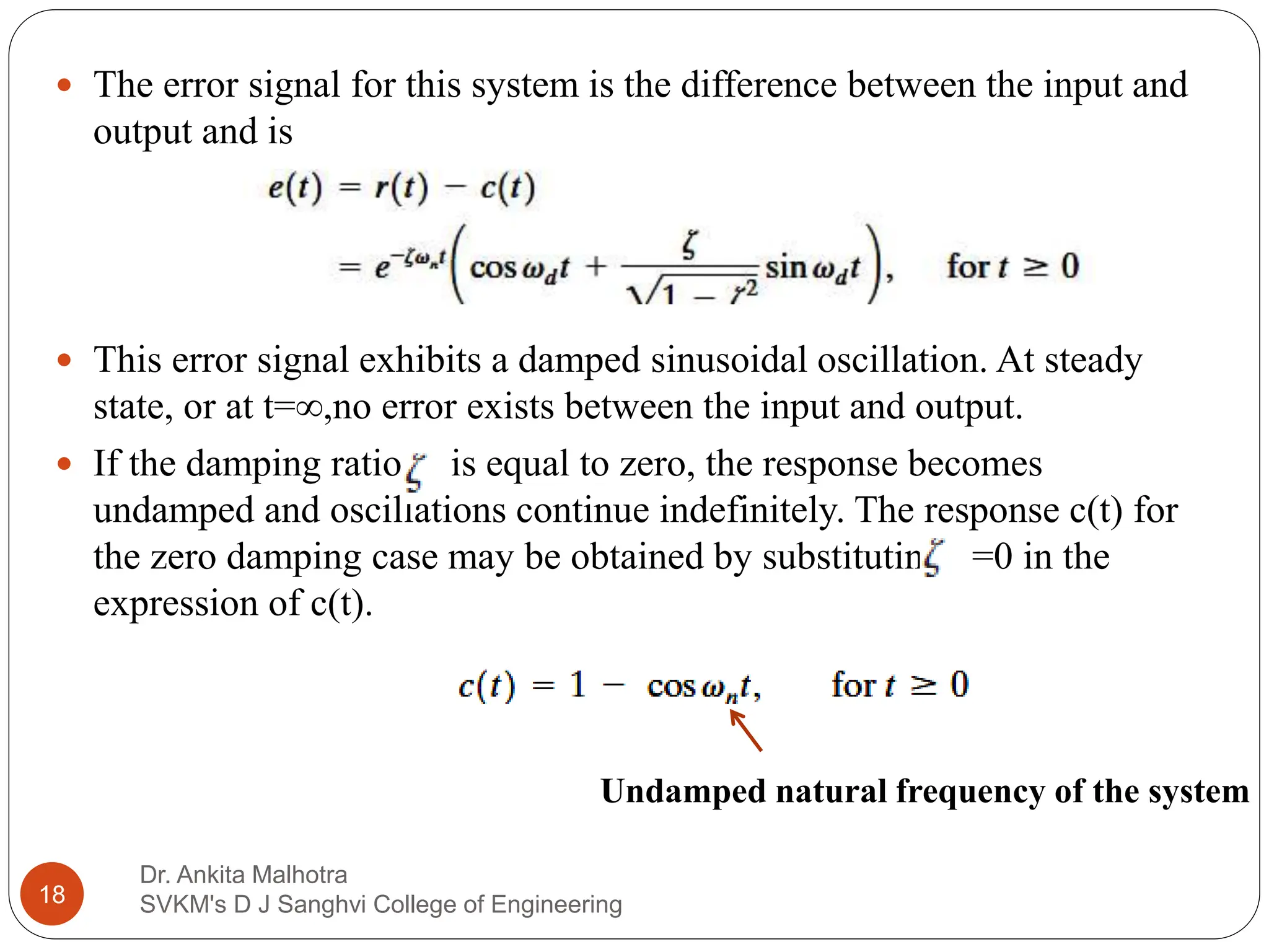 Dr. Ankita Malhotra
SVKM's D J Sanghvi College of Engineering
18
 The error signal for this system is the difference between the input and
output and is
 This error signal exhibits a damped sinusoidal oscillation. At steady
state, or at t=∞,no error exists between the input and output.
 If the damping ratio is equal to zero, the response becomes
undamped and oscillations continue indefinitely. The response c(t) for
the zero damping case may be obtained by substituting =0 in the
expression of c(t).
Undamped natural frequency of the system
 