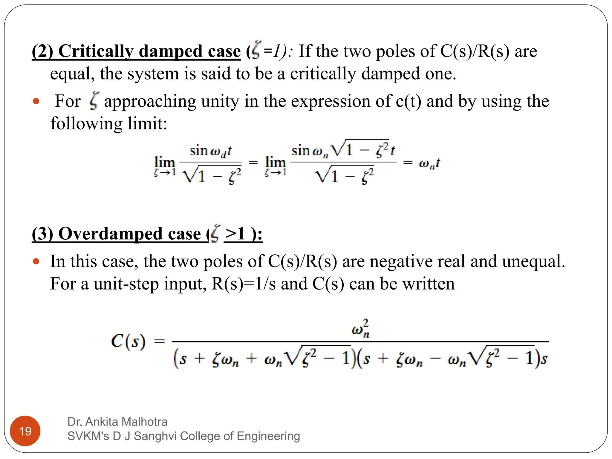 Dr. Ankita Malhotra
SVKM's D J Sanghvi College of Engineering
19
(2) Critically damped case ( =1): If the two poles of C(s)/R(s) are
equal, the system is said to be a critically damped one.
 For approaching unity in the expression of c(t) and by using the
following limit:
(3) Overdamped case ( >1 ):
 In this case, the two poles of C(s)/R(s) are negative real and unequal.
For a unit-step input, R(s)=1/s and C(s) can be written
 