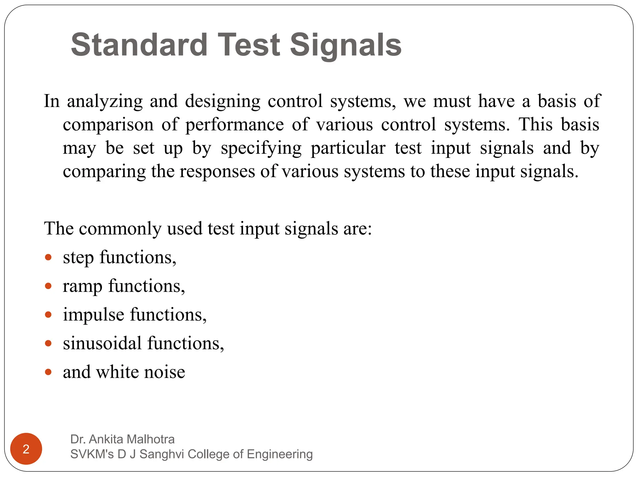 Standard Test Signals
In analyzing and designing control systems, we must have a basis of
comparison of performance of various control systems. This basis
may be set up by specifying particular test input signals and by
comparing the responses of various systems to these input signals.
The commonly used test input signals are:
 step functions,
 ramp functions,
 impulse functions,
 sinusoidal functions,
 and white noise
2
Dr. Ankita Malhotra
SVKM's D J Sanghvi College of Engineering
 