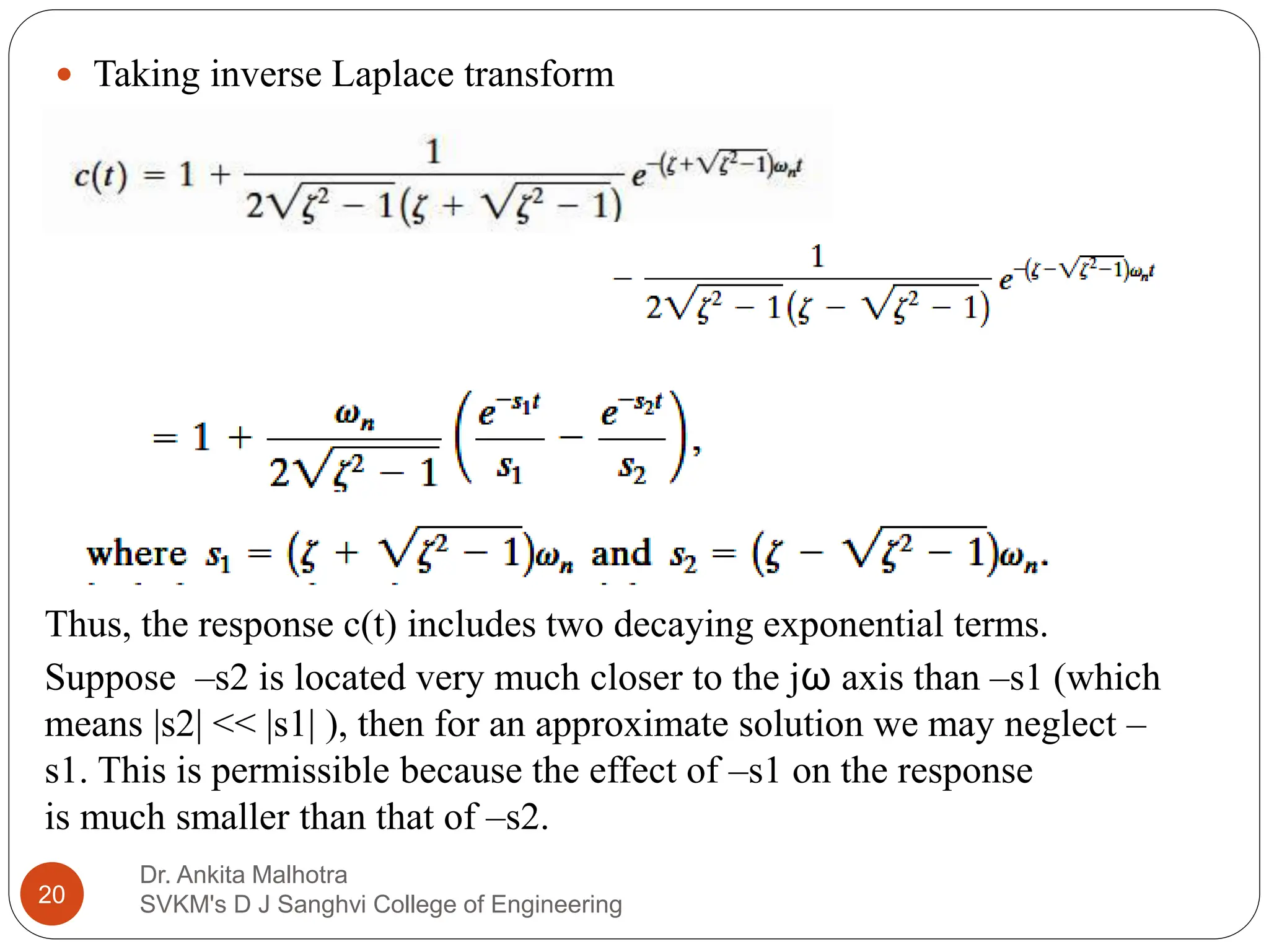 Dr. Ankita Malhotra
SVKM's D J Sanghvi College of Engineering
20
 Taking inverse Laplace transform
Thus, the response c(t) includes two decaying exponential terms.
Suppose –s2 is located very much closer to the jω axis than –s1 (which
means |s2| << |s1| ), then for an approximate solution we may neglect –
s1. This is permissible because the effect of –s1 on the response
is much smaller than that of –s2.
 