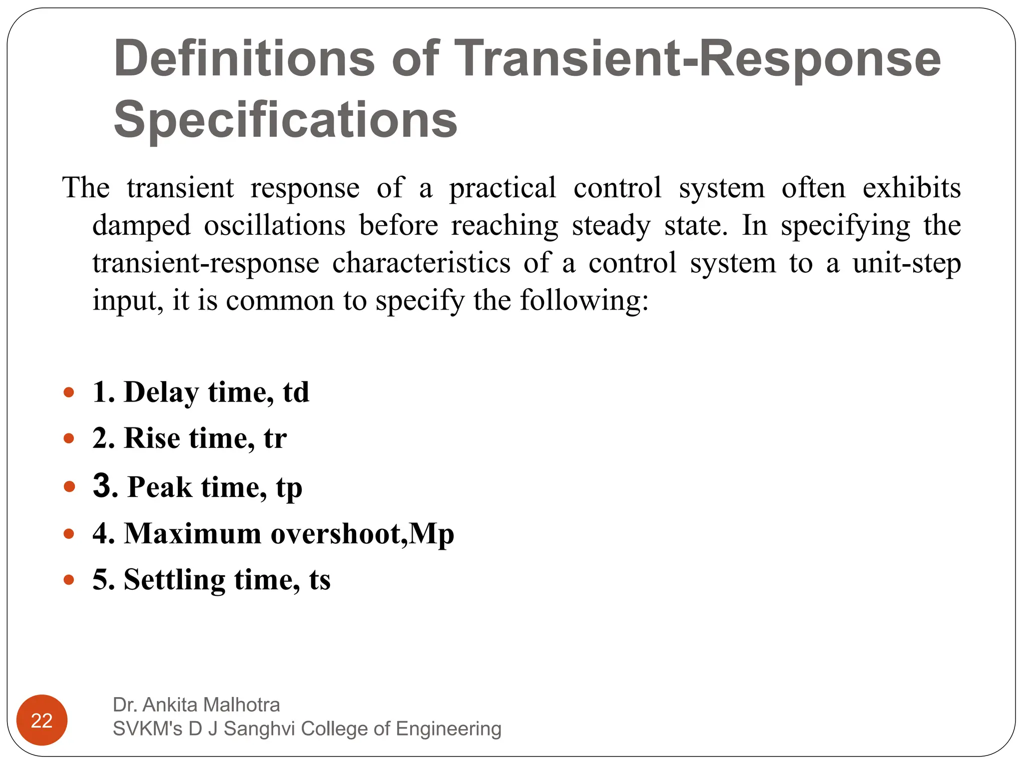 Definitions of Transient-Response
Specifications
Dr. Ankita Malhotra
SVKM's D J Sanghvi College of Engineering
22
The transient response of a practical control system often exhibits
damped oscillations before reaching steady state. In specifying the
transient-response characteristics of a control system to a unit-step
input, it is common to specify the following:
 1. Delay time, td
 2. Rise time, tr
 3. Peak time, tp
 4. Maximum overshoot,Mp
 5. Settling time, ts
 