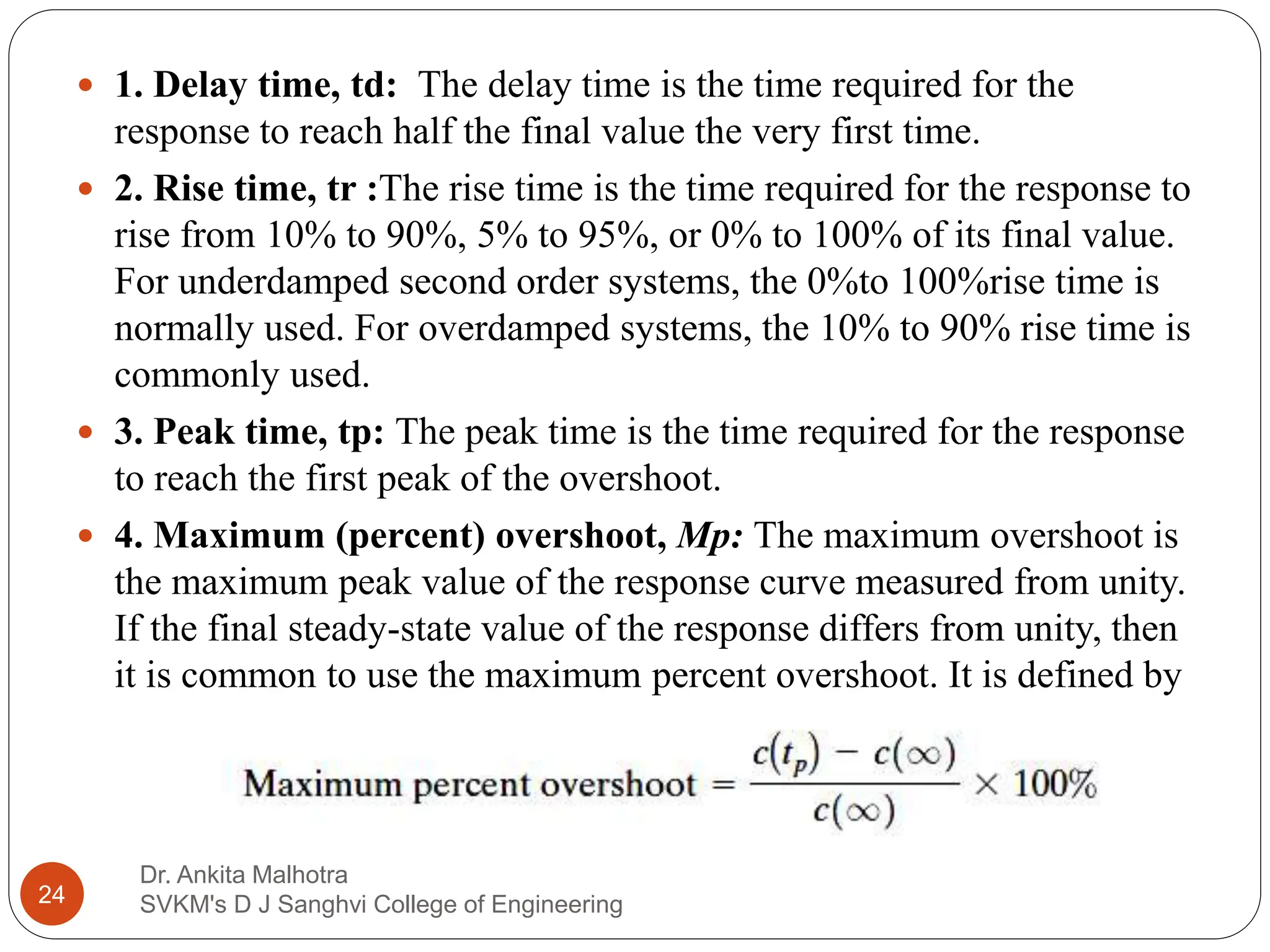Dr. Ankita Malhotra
SVKM's D J Sanghvi College of Engineering
24
 1. Delay time, td: The delay time is the time required for the
response to reach half the final value the very first time.
 2. Rise time, tr :The rise time is the time required for the response to
rise from 10% to 90%, 5% to 95%, or 0% to 100% of its final value.
For underdamped second order systems, the 0%to 100%rise time is
normally used. For overdamped systems, the 10% to 90% rise time is
commonly used.
 3. Peak time, tp: The peak time is the time required for the response
to reach the first peak of the overshoot.
 4. Maximum (percent) overshoot, Mp: The maximum overshoot is
the maximum peak value of the response curve measured from unity.
If the final steady-state value of the response differs from unity, then
it is common to use the maximum percent overshoot. It is defined by
 