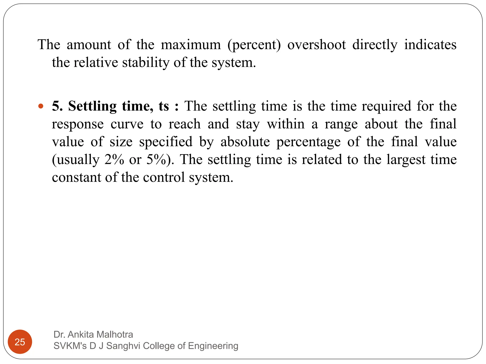 Dr. Ankita Malhotra
SVKM's D J Sanghvi College of Engineering
25
The amount of the maximum (percent) overshoot directly indicates
the relative stability of the system.
 5. Settling time, ts : The settling time is the time required for the
response curve to reach and stay within a range about the final
value of size specified by absolute percentage of the final value
(usually 2% or 5%). The settling time is related to the largest time
constant of the control system.
 