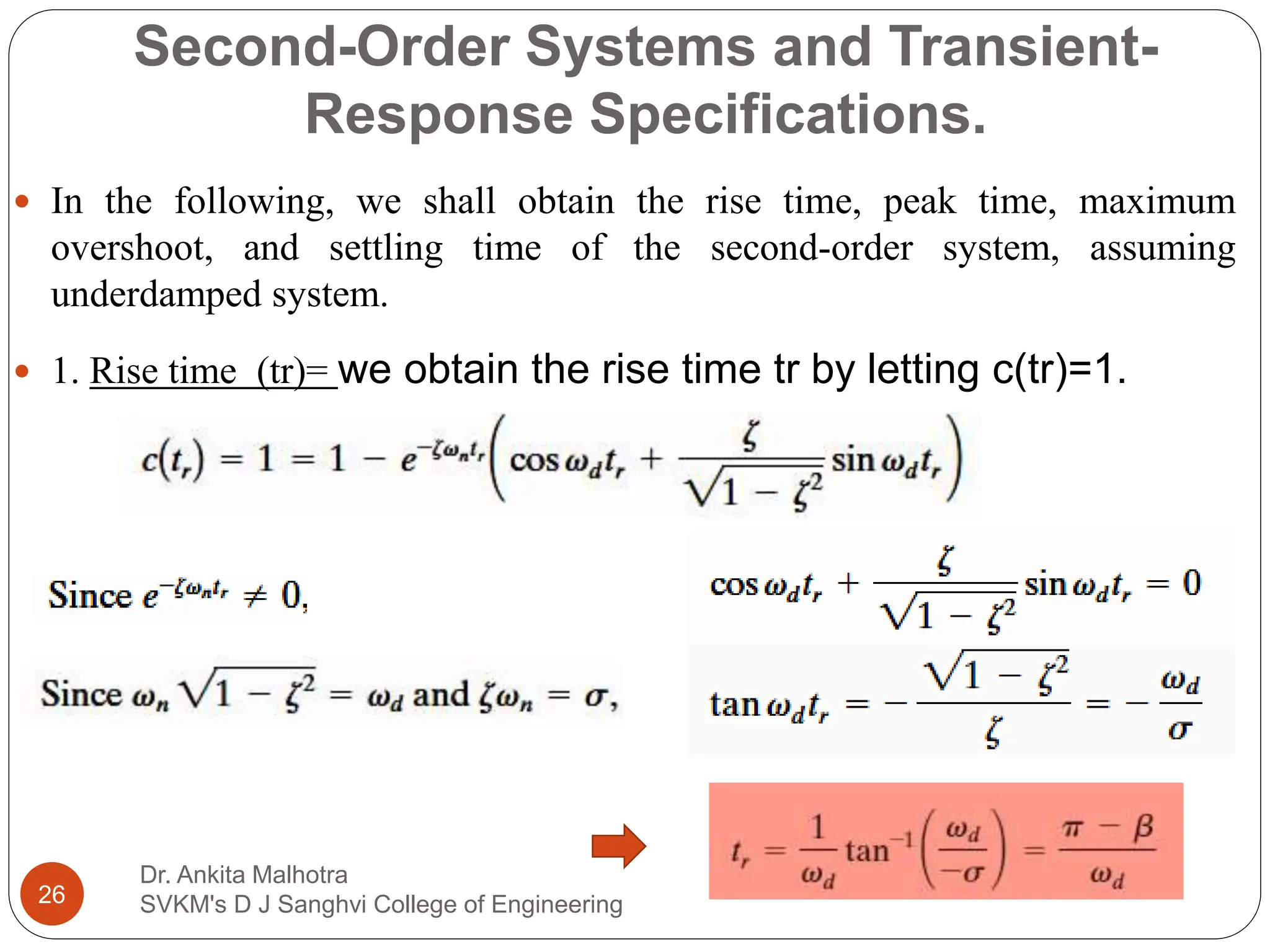 Second-Order Systems and Transient-
Response Specifications.
Dr. Ankita Malhotra
SVKM's D J Sanghvi College of Engineering
26
 In the following, we shall obtain the rise time, peak time, maximum
overshoot, and settling time of the second-order system, assuming
underdamped system.
 1. Rise time (tr)= we obtain the rise time tr by letting c(tr)=1.
 