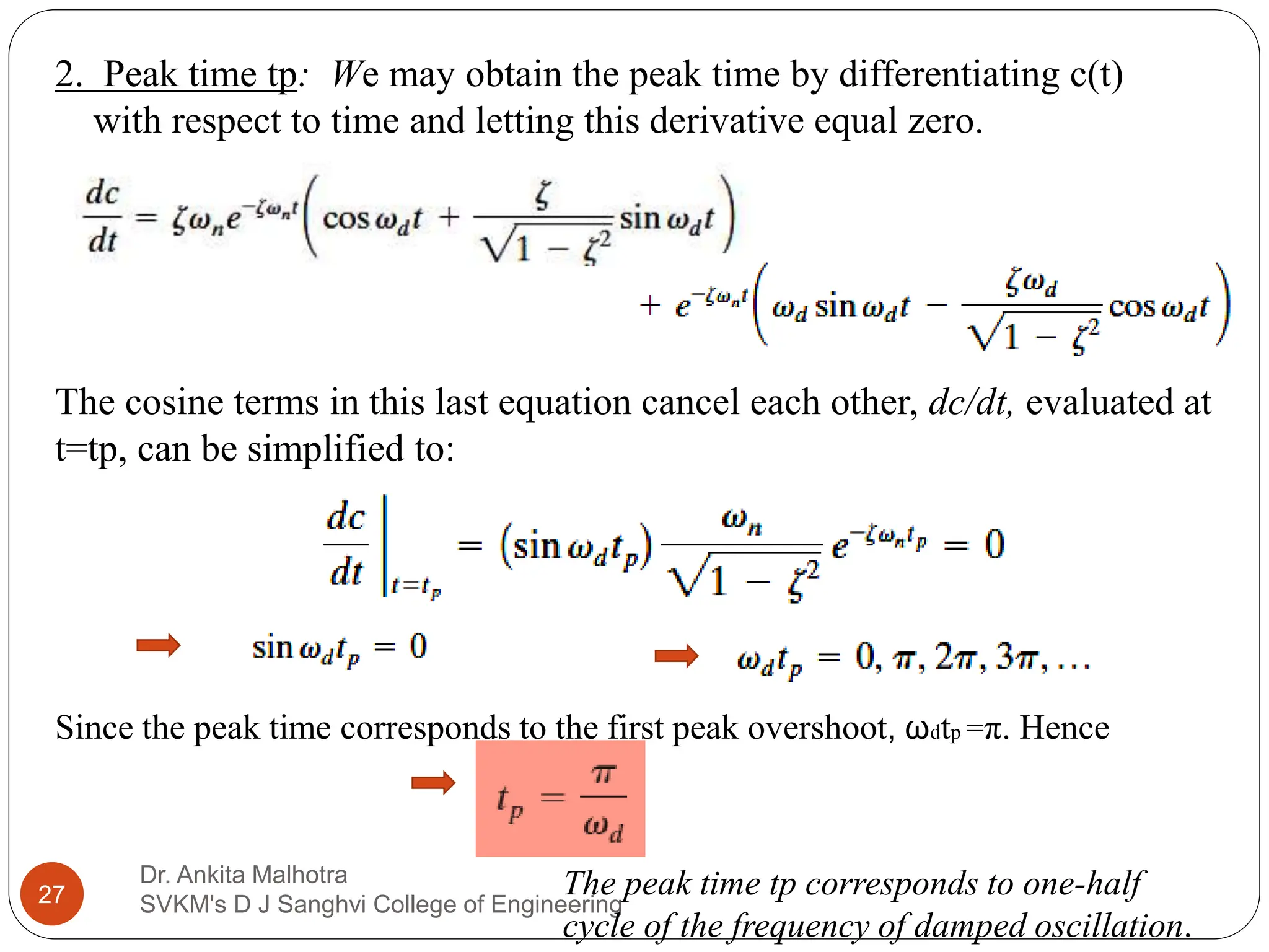 Dr. Ankita Malhotra
SVKM's D J Sanghvi College of Engineering
27
2. Peak time tp: We may obtain the peak time by differentiating c(t)
with respect to time and letting this derivative equal zero.
The cosine terms in this last equation cancel each other, dc/dt, evaluated at
t=tp, can be simplified to:
Since the peak time corresponds to the first peak overshoot, ωdtp =π. Hence
The peak time tp corresponds to one-half
cycle of the frequency of damped oscillation.
 