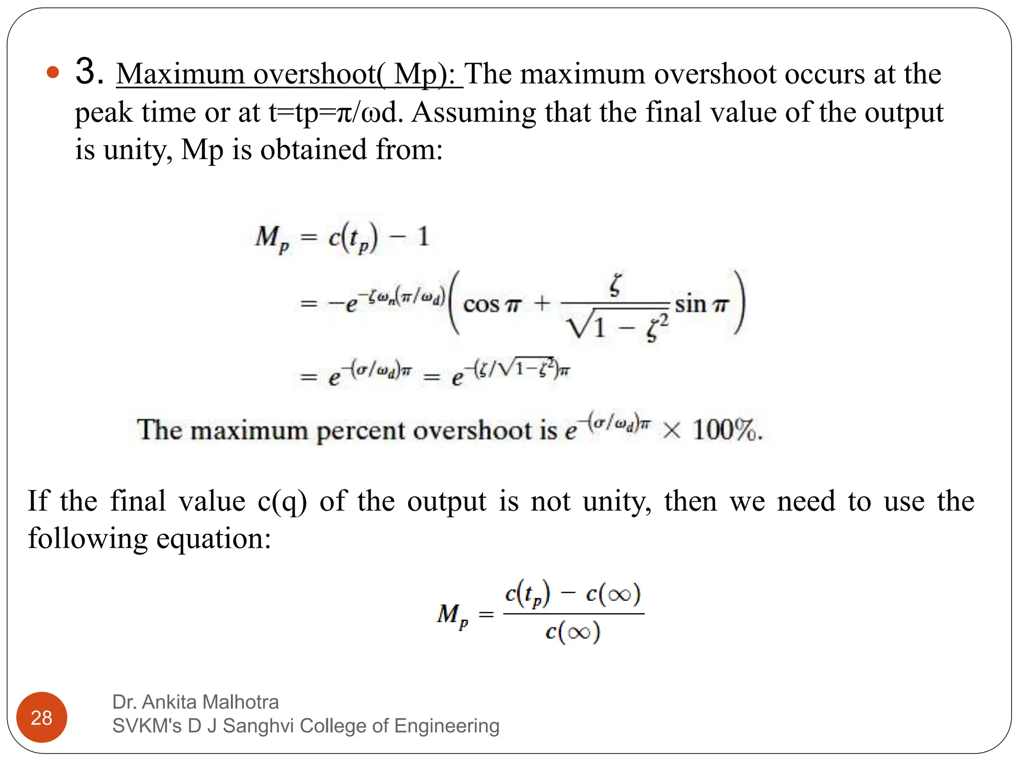 Dr. Ankita Malhotra
SVKM's D J Sanghvi College of Engineering
28
 3. Maximum overshoot( Mp): The maximum overshoot occurs at the
peak time or at t=tp=π/ωd. Assuming that the final value of the output
is unity, Mp is obtained from:
If the final value c(q) of the output is not unity, then we need to use the
following equation:
 