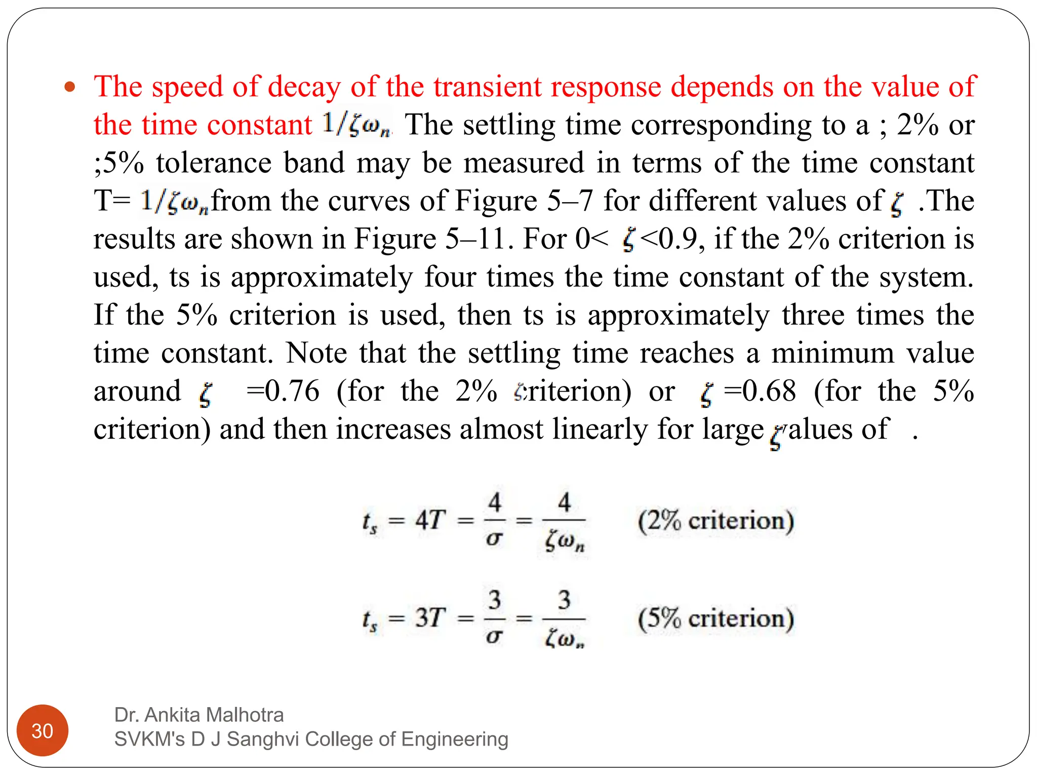Dr. Ankita Malhotra
SVKM's D J Sanghvi College of Engineering
30
 The speed of decay of the transient response depends on the value of
the time constant . The settling time corresponding to a ; 2% or
;5% tolerance band may be measured in terms of the time constant
T= from the curves of Figure 5–7 for different values of .The
results are shown in Figure 5–11. For 0< <0.9, if the 2% criterion is
used, ts is approximately four times the time constant of the system.
If the 5% criterion is used, then ts is approximately three times the
time constant. Note that the settling time reaches a minimum value
around =0.76 (for the 2% criterion) or =0.68 (for the 5%
criterion) and then increases almost linearly for large values of .
 