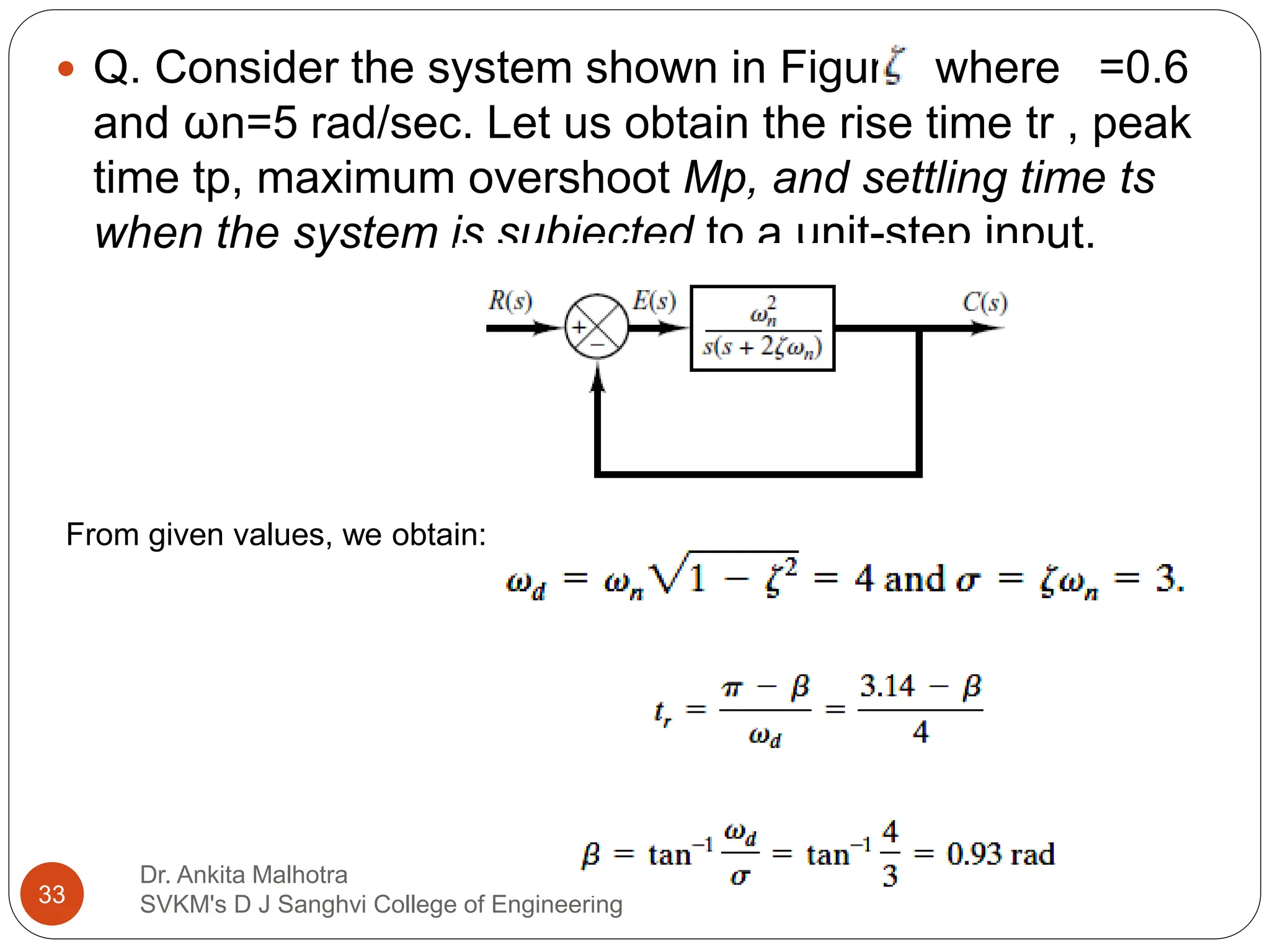 Dr. Ankita Malhotra
SVKM's D J Sanghvi College of Engineering
33
 Q. Consider the system shown in Figure, where =0.6
and ωn=5 rad/sec. Let us obtain the rise time tr , peak
time tp, maximum overshoot Mp, and settling time ts
when the system is subjected to a unit-step input.
From given values, we obtain:
 
