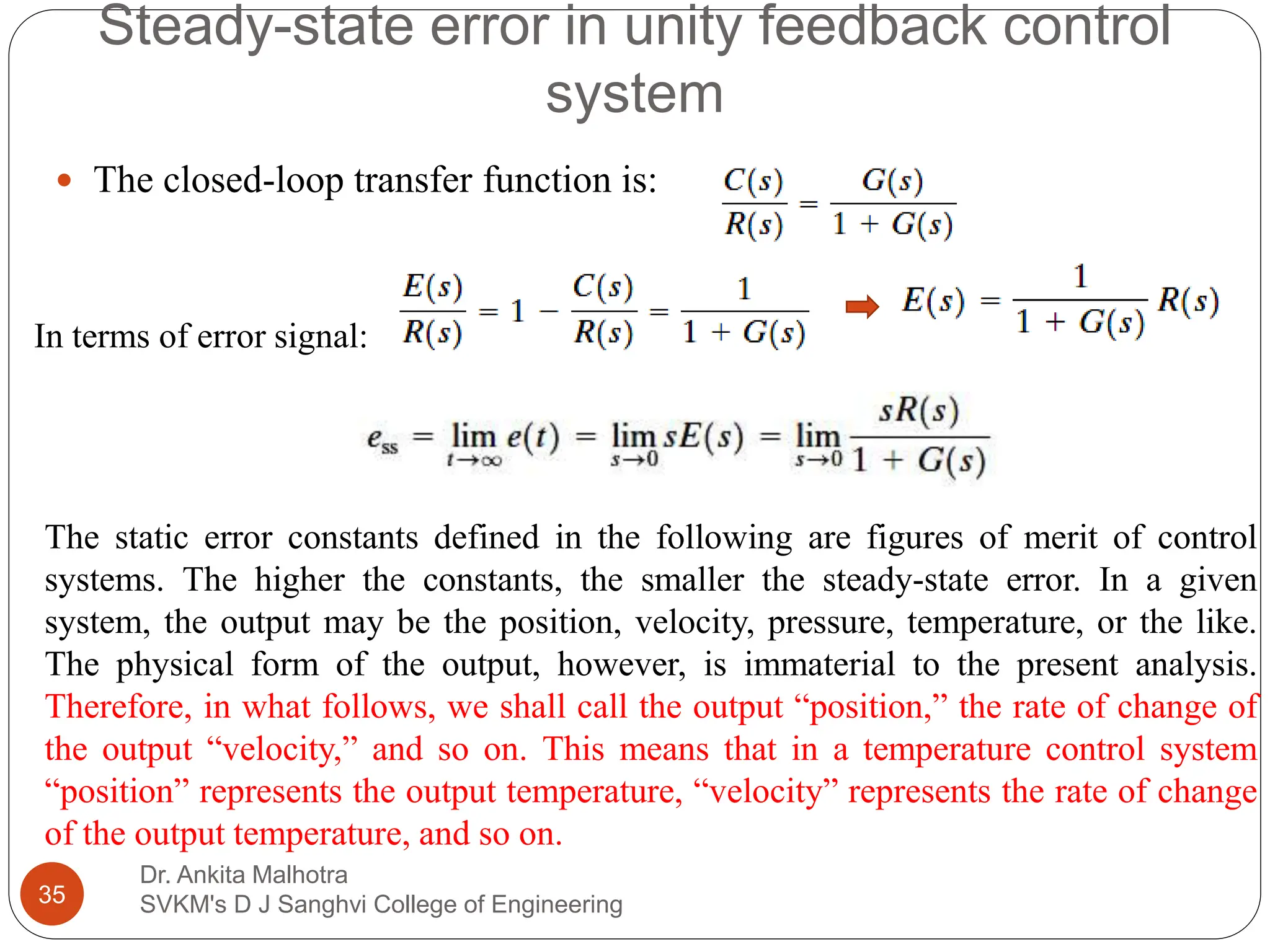 Steady-state error in unity feedback control
system
Dr. Ankita Malhotra
SVKM's D J Sanghvi College of Engineering
35
 The closed-loop transfer function is:
The static error constants defined in the following are figures of merit of control
systems. The higher the constants, the smaller the steady-state error. In a given
system, the output may be the position, velocity, pressure, temperature, or the like.
The physical form of the output, however, is immaterial to the present analysis.
Therefore, in what follows, we shall call the output “position,” the rate of change of
the output “velocity,” and so on. This means that in a temperature control system
“position” represents the output temperature, “velocity” represents the rate of change
of the output temperature, and so on.
In terms of error signal:
 